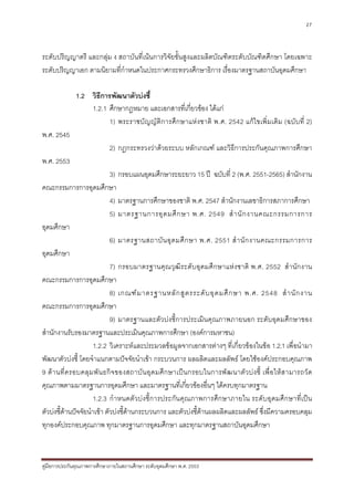 27



ระดับปริญญาตรี และกลุม ง สถาบันที่เนนการวิจัยขั้นสูงและผลิตบัณฑิตระดับบัณฑิตศึกษา โดยเฉพาะ
ระดับปริญญาเอก ตามนิยามที่กําหนดในประกาศกระทรวงศึกษาธิการ เรื่องมาตรฐานสถาบันอุดมศึกษา

              1.2 วิธีการพัฒนาตัวบงชี้
                  1.2.1 ศึกษากฎหมาย และเอกสารที่เกี่ยวของ ไดแก
                        1) พระราชบั ญญัติการศึกษาแหง ชาติ พ.ศ. 2542 แกไขเพิ่ม เติม (ฉบับที่ 2)
พ.ศ. 2545
                             2) กฎกระทรวงวาดวยระบบ หลักเกณฑ และวิธีการประกันคุณภาพการศึกษา
พ.ศ. 2553
                             3) กรอบแผนอุดมศึกษาระยะยาว 15 ป ฉบับที่ 2 (พ.ศ. 2551-2565) สํานักงาน
คณะกรรมการการอุดมศึกษา
                             4) มาตรฐานการศึกษาของชาติ พ.ศ. 2547 สํานักงานเลขาธิการสภาการศึกษา
                             5) มาตรฐานการอุ ด มศึ ก ษา พ.ศ. 2549 สํ า นั ก งานคณะกรรมการการ
อุดมศึกษา
                             6) มาตรฐานสถาบั น อุ ด มศึ ก ษา พ.ศ. 2551 สํ า นั ก งานคณะกรรมการการ
อุดมศึกษา
                             7) กรอบมาตรฐานคุณวุฒิระดับอุดมศึกษาแหงชาติ พ.ศ. 2552 สํานัก งาน
คณะกรรมการการอุดมศึกษา
                             8) เกณฑ ม าตรฐานหลั ก สู ต รระดั บ อุ ด มศึ ก ษา พ.ศ. 2548 สํ า นั ก งาน
คณะกรรมการการอุดมศึกษา
                             9) มาตรฐานและตัวบงชี้การประเมินคุณภาพภายนอก ระดับอุดมศึกษาของ
สํานักงานรับรองมาตรฐานและประเมินคุณภาพการศึกษา (องคการมหาชน)
                     1.2.2 วิเคราะห และประมวลขอมูลจากเอกสารตางๆ ที่เกี่ยวของในขอ 1.2.1 เพื่อนํามา
พัฒนาตัวบงชี้ โดยจําแนกตามปจจัยนําเขา กระบวนการ ผลผลิตและผลลัพธ โดยใชองคประกอบคุณภาพ
9 ด า นที่ค รอบคลุ ม พั น ธกิ จ ของสถาบั น อุ ด มศึ ก ษาเป น กรอบในการพั ฒ นาตั ว บง ชี้ เพื่อ ให ส ามารถวั ด
คุณภาพตามมาตรฐานการอุดมศึกษา และมาตรฐานที่เกี่ยวของอื่นๆ ไดครบทุกมาตรฐาน
                     1.2.3 กําหนดตัวบ งชี้การประกัน คุณภาพการศึกษาภายใน ระดับอุดมศึกษาที่เป น
ตัวบงชี้ดานปจจัยนําเขา ตัวบงชี้ดานกระบวนการ และตัวบงชี้ดานผลผลิตและผลลัพธ ซึ่งมีความครอบคลุม
          
ทุกองคประกอบคุณภาพ ทุกมาตรฐานการอุดมศึกษา และทุกมาตรฐานสถาบันอุดมศึกษา



คูมือการประกันคุณภาพการศึกษาภายในสถานศึกษา ระดับอุดมศึกษา พ.ศ. 2553
 