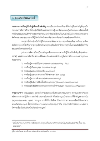 31




    3. นิยามศัพทที่ใชในตัวบงชี้


กระบวนการเรียนรูที่เนนผูเรียนเปนสําคัญ หมายถึง การจัดการศึกษาที่ถือวาผูเรียนสําคัญที่สุด เปน
กระบวนการจัดการศึกษาที่ตองเนนใหผูเรียนแสวงหาความรู และพัฒนาความรูไดดวยตนเอง หรือรวมทั้งมี
การฝกและปฏิบัติในสภาพจริงของการทํางาน มีการเชื่อมโยงสิ่งที่เรียนกับสังคมและการประยุกตใช มีการ
จัดกิจกรรมและกระบวนการใหผูเรียนไดคิด วิเคราะห สังเคราะห ประเมินและสรางสรรคสิ่งตางๆ
              นอกจากนี้ตองสงเสริมใหผูเรียนสามารถพัฒนาตามธรรมชาติและเต็มตามศักยภาพ โดย
สะทอนจากการที่นักศึกษาสามารถเลือกเรียนรายวิชา หรือเลือกทําโครงงานหรือชิ้นงานในหัวขอที่สนใจใน
ขอบเขตเนื้อหาของวิชานั้นๆ
              รูปแบบการจัดการเรียนรูในระดับอุดมศึกษาตามแนวทางเนนผูเรียนเปนสําคัญ ซึ่งมุงพัฒนา
ความรู และทักษะทางวิชาชีพ ทักษะชีวิตและทักษะสังคม มีปรากฏในวงการศึกษาไทยหลายรูปแบบ
ตัวอยางเชน1
              1) การเรียนรูจากกรณีปญหา (Problem-based Learning : PBL)
              2) การเรียนรูเปนรายบุคคล (Individual Study)
              3) การเรียนรูแบบสรรคนิยม (Constructivism)
              4) การเรียนรูแบบแสวงหาความรูไดดวยตนเอง (Self-Study)
              5) การเรียนรูจากการทํางาน (Work-based Learning)
              6) การเรียนรูท่เนนการวิจยเพื่อสรางองคความรู (Research–based Learning)
                               ี           ั
              7) การเรียนรูที่ใชวิธีสรางผลงานจากการตกผลึกทางปญญา (Crystal-based Approach)

การบูรณาการ (Integration) หมายถึง การผสมกลมกลืนของแผน กระบวนการ สารสนเทศ การจัดสรร
ทรั พ ยากร การปฏิ บั ติ ก าร ผลลั พ ธ และการวิ เ คราะห เพื่ อ สนั บ สนุน เป า ประสงค ที่สํ า คั ญ ของสถาบั น
(organization-wide goal) การบูรณาการที่มีประสิทธิผล เปนมากกวาความสอดคลองไปในแนวทาง
เดียวกัน (alignment) ซึ่งการดําเนินการของแตละองคประกอบภายใน ระบบการจัดการ ผลการดําเนินการ
มีความเชื่อมโยงกันเปนหนึ่งเดียวอยางสมบูรณ




1
    ดูเพิ่มเติม “รายงานการวิจัย การสังเคราะหองคความรูเกี่ยวกับการจัดการเรียนรูที่เนนตัวผูเรียนเปนสําคัญ ตั้งแต พ.ศ.
    2542-2547” .

คูมือการประกันคุณภาพการศึกษาภายในสถานศึกษา ระดับอุดมศึกษา พ.ศ. 2553
 