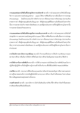 32



การเผยแพรผลงานวิจัยในที่ประชุมวิชาการระดับชาติ หมายถึง การนําเสนอบทความวิจัยในที่ประชุม
วิชาการ และบทความฉบับสมบูรณ(Full paper) ไดรับการตีพิมพในรายงานสืบเนื่องจากการประชุม
(Proceedings) โดยมีกองบรรณาธิการจัดทํารายงานฯ หรือคณะกรรมการจัดประชุม ประกอบดวย
ศาสตราจารย หรือผูทรงคุณวุฒิระดับปริญญาเอก หรือผูทรงคุณวุฒิที่มีผลงานเปนที่ยอมรับในสาขาวิชา
นั้นๆ จากนอกสถาบันเจาภาพอยางนอยรอยละ 25 และมีผูประเมินบทความที่เปนผูเชี่ยวชาญในสาขานั้น
จากนอกสถาบันของเจาของบทความ

การเผยแพรผลงานวิจัยในที่ประชุมวิชาการระดับนานาชาติ หมายถึง การนําเสนอบทความวิจัยในที่
ประชุมวิชาการ และบทความฉบับสมบูรณ(Full paper) ไดรับการตีพิมพในรายงานสืบเนื่องจากการประชุม
(Proceedings) โดยมี ก องบรรณาธิ ก ารจั ด ทํ า รายงานฯ หรื อ คณะกรรมการจั ด ประชุ ม ประกอบด ว ย
ศาสตราจารย หรือผูทรงคุณวุฒิระดับปริญญาเอก หรือผูทรงคุณวุฒิที่มีผลงานเปนที่ยอมรับในสาขาวิชา
นั้นๆ จากตางประเทศอยางนอยรอยละ 25 และมีผูประเมินบทความที่เปนผูเชี่ยวชาญในสาขานั้นจาก
ตางประเทศ

การให บ ริ ก ารทางวิ ช าการแก สั ง คม หมายถึ ง กิ จ กรรมหรื อ โครงการให บ ริ ก ารแก สั ง คมภายนอก
สถาบันการศึกษา หรือเปนการใหบริการที่จัดในสถาบันการศึกษาโดยมีบุคคลภายนอกเขามาใชบริการ

การใหอํานาจในการตัดสินใจ หมายถึง การใหอํานาจและความรับผิดชอบในการตัดสินใจและในการ
ปฏิบติแกผปฏิบติงาน ซึ่งเปนผูมีความรู ความเขาใจเกี่ยวกับงาน เพื่อใหมีประสิทธิภาพและประสิทธิผล
    ั      ู ั

งานวิจย หมายถึง กระบวนการที่มีระเบียบแบบแผนในการคนหาคําตอบของปญหา หรือการเสาะแสวงหา
       ั
ความรูใหม ตลอดจนถึงการประดิษฐคิดคนที่ผานกระบวนการศึกษา คนควาหรือทดลอง วิเคราะหและ
ตีความขอมูลตลอดจนสรุปผลอยางเปนระบบ

งานสรางสรรค หมายถึง ผลงานวิชาการ (ไมจําเปนตองเปนงานวิจัย) ที่มีการศึกษา คนควาที่แสดงออก
ทางศิลปะหรือดนตรีอันเปนที่ยอมรับ




คูมือการประกันคุณภาพการศึกษาภายในสถานศึกษา ระดับอุดมศึกษา พ.ศ. 2553
 