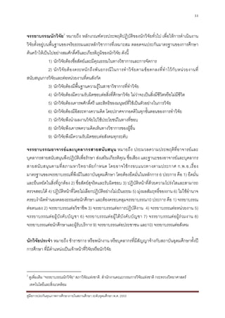 33



จรรยาบรรณนักวิจัย2 หมายถึง หลักเกณฑควรประพฤติปฏิบัติของนักวิจัยทั่วไป เพื่อใหการดําเนินงาน
วิจัยตั้งอยูบนพื้นฐานของจริยธรรมและหลักวิชาการที่เหมาะสม ตลอดจนประกันมาตรฐานของการศึกษา
คนควาใหเปนไปอยางสมศักดิ์ศรีและเกียรติภูมิของนักวิจัย ดังนี้
               1) นักวิจัยตองซื่อสัตยและมีคุณธรรมในทางวิชาการและการจัดการ
               2) นั ก วิ จั ย ต อ งตระหนั ก ถึ ง พั น ธกรณี ใ นการทํ า วิ จั ย ตามข อ ตกลงที่ ทํ า ไว กั บ หน ว ยงานที่
สนับสนุนการวิจัยและตอหนวยงานที่ตนสังกัด
               3) นักวิจัยตองมีพื้นฐานความรูในสาขาวิชาการที่ทําวิจย            ั
               4) นักวิจัยตองมีความรับผิดชอบตอสิ่งที่ศกษาวิจัย ไมวาจะเปนสิ่งมีชีวิตหรือไมมีชีวิต
                                                                 ึ
               5) นักวิจัยตองเคารพศักดิ์ศรี และสิทธิของมนุษยที่ใชเปนตัวอยางในการวิจัย
               6) นักวิจยตองมีอิสระทางความคิด โดยปราศจากอคติในทุกขั้นตอนของการทําวิจัย
                           ั
               7) นักวิจัยพึงนําผลงานวิจัยไปใชประโยชนในทางที่ชอบ
               8) นักวิจัยพึงเคารพความคิดเห็นทางวิชาการของผูอื่น
               9) นักวิจัยพึงมีความรับผิดชอบตอสังคมทุกระดับ

จรรยาบรรณอาจารยและบุคลากรสายสนับสนุน หมายถึง ประมวลความประพฤติที่อาจารยและ
บุคลากรสายสนับสนุนพึงปฏิบัติเพื่อรักษา สงเสริมเกียรติคุณ ชื่อเสียง และฐานะของอาจารยและบุคลากร
สายสนั บ สนุ น ตามที่ ส ภามหาวิ ท ยาลั ย กํ า หนด โดยอาจใช ก รอบแนวทางตามประกาศ ก.พ.อ.เรื่ อ ง
มาตรฐานของจรรยาบรรณที่พึงมีในสถาบันอุดมศึกษา โดยตองยึดมั่นในหลักการ 6 ประการ คือ 1) ยึดมั่น
และยืนหยัดในสิ่งที่ถูกตอง 2) ซื่อสัตยสุจริตและรับผิดชอบ 3) ปฏิบัติหนาที่ดวยความโปรงใสและสามารถ
ตรวจสอบได 4) ปฏิบัติหนาที่โดยไมเลือกปฏิบัติอยางไมเปนธรรม 5) มุงผลสัมฤทธิ์ของงาน 6) ไมใชอํานาจ
ครอบงําผิดทํานองคลองธรรมตอนักศึกษา และตองครอบคลุมจรรยาบรรณ10 ประการ คือ 1) จรรยาบรรณ
ตอตนเอง 2) จรรยาบรรณตอวิชาชีพ 3) จรรยาบรรณตอการปฏิบัติงาน 4) จรรยาบรรณตอหนวยงาน 5)
จรรยาบรรณต อผู บัง คั บบั ญชา 6) จรรยาบรรณต อผูใ ตบัง คั บ บัญ ชา 7) จรรยาบรรณต อผู รว มงาน 8)
จรรยาบรรณตอนักศึกษาและผูรบบริการ 9) จรรยาบรรณตอประชาชน และ10) จรรยาบรรณตอสังคม
                                 ั

นักวิจัยประจํา หมายถึง ขาราชการ หรือพนักงาน หรือบุคลากรที่มีสัญญาจางกับสถาบันอุดมศึกษาทั้งป
การศึกษา ที่มีตําแหนงเปนเจาหนาที่วิจัยหรือนักวิจัย



2
    ดูเพิ่มเติม “จรรยาบรรณนักวิจัย” สภาวิจยแหงชาติ. สํานักงานคณะกรรมการวิจัยแหงชาติ กระทรวงวิทยาศาสตร
                                          ั
    เทคโนโลยีและสิ่งแวดลอม

คูมือการประกันคุณภาพการศึกษาภายในสถานศึกษา ระดับอุดมศึกษา พ.ศ. 2553
 