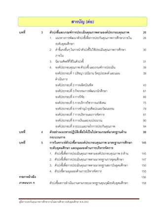  


                                                  สารบัญ (ตอ)
บทที่                3       ตัวบงชี้และเกณฑการประเมินคุณภาพตามองคประกอบคุณภาพ             26
                             1. แนวทางการพัฒนาตัวบงชีเ้ พื่อการประกันคุณภาพการศึกษาภายใน     26
                                  ระดับอุดมศึกษา
                             2. คําชี้แจงอื่นๆ ในการนําตัวบงชี้ไปใชประเมินคุณภาพการศึกษา    30
                                  ภายใน
                             3. นิยามศัพทที่ใชในตัวบงชี้                                   31
                             4. องคประกอบคุณภาพ ตัวบงชี้ และเกณฑการประเมิน                 39
                                  องคประกอบที่ 1 ปรัชญา ปณิธาน วัตถุประสงค และแผน           39
                                  ดําเนินการ
                                  องคประกอบที่ 2 การผลิตบัณฑิต                               43
                                  องคประกอบที่ 3 กิจกรรมการพัฒนานักศึกษา                     61
                                  องคประกอบที่ 4 การวิจยั                                    66
                                  องคประกอบที่ 5 การบริการวิชาการแกสงคมั                    75
                                  องคประกอบที่ 6 การทํานุบํารุงศิลปะและวัฒนธรรม              79
                                  องคประกอบที่ 7 การบริหารและการจัดการ                       81
                                  องคประกอบที่ 8 การเงินและงบประมาณ                          90
                                  องคประกอบที่ 9 ระบบและกลไกการประกันคุณภาพ                  94
บทที่                4       ตัวอยางแนวทางปฏิบัติเพื่อใหเปนไปตามเกณฑมาตรฐานดาน           98
                             กระบวนการ
บทที่                5       การวิเคราะหตวบงชี้ตามองคประกอบคุณภาพ มาตรฐานการศึกษา
                                              ั                                              145
                             ระดับอุดมศึกษา และมุมมองดานการบริหารจัดการ
                             1. ตัวบงชี้เพื่อการประเมินคุณภาพตามองคประกอบคุณภาพ 9 ดาน     145
                             2. ตัวบงชี้เพื่อการประเมินคุณภาพตามมาตรฐานการอุดมศึกษา         147
                             3. ตัวบงชี้เพื่อการประเมินคุณภาพตามมาตรฐานสถาบันอุดมศึกษา      150
                             4. ตัวบงชี้ตามมุมมองดานการบริหารจัดการ                        155
รายการอางอิง                                                                                156
ภาคผนวก ก                    ตัวบงชี้ผลการดําเนินงานตามกรอบมาตรฐานคุณวุฒิระดับอุดมศึกษา     158



คูมือการประกันคุณภาพการศึกษาภายในสถานศึกษา ระดับอุดมศึกษา พ.ศ.2553

 
 