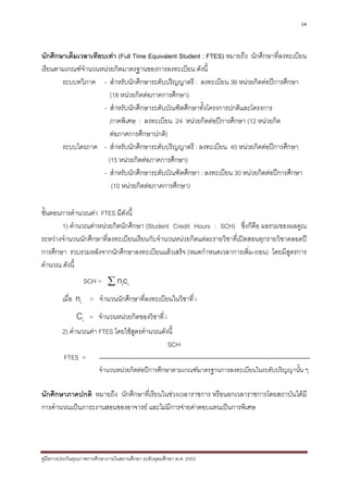 34



นักศึกษาเต็มเวลาเทียบเทา (Full Time Equivalent Student : FTES) หมายถึง นักศึกษาที่ลงทะเบียน
เรียนตามเกณฑจํานวนหนวยกิตมาตรฐานของการลงทะเบียน ดังนี้
       ระบบทวิภาค - สําหรับนักศึกษาระดับปริญญาตรี : ลงทะเบียน 36 หนวยกิตตอปการศึกษา
                        (18 หนวยกิตตอภาคการศึกษา)
                     - สําหรับนักศึกษาระดับบัณฑิตศึกษาทั้งโครงการปกติและโครงการ
                        ภาคพิเศษ : ลงทะเบียน 24 หนวยกิตตอปการศึกษา (12 หนวยกิต
                        ตอภาคการศึกษาปกติ)
       ระบบไตรภาค - สําหรับนักศึกษาระดับปริญญาตรี : ลงทะเบียน 45 หนวยกิตตอปการศึกษา
                       (15 หนวยกิตตอภาคการศึกษา)
                     - สําหรับนักศึกษาระดับบัณฑิตศึกษา : ลงทะเบียน 30 หนวยกิตตอปการศึกษา
                         (10 หนวยกิตตอภาคการศึกษา)

ขั้นตอนการคํานวณคา FTES มีดังนี้
        1) คํานวณคาหนวยกิตนักศึกษา (Student Credit Hours : SCH) ซึ่งก็คือ ผลรวมของผลคูณ
ระหวางจํานวนนักศึกษาที่ลงทะเบียนเรียนกับจํานวนหนวยกิตแตละรายวิชาที่เปดสอนทุกรายวิชาตลอดป
การศึกษา รวบรวมหลังจากนักศึกษาลงทะเบียนแลวเสร็จ (หมดกําหนดเวลาการเพิ่ม-ถอน) โดยมีสูตรการ
คํานวณ ดังนี้
                  SCH = ∑ nici
         เมื่อ ni = จํานวนนักศึกษาที่ลงทะเบียนในวิชาที่ i
               Ci    = จํานวนหนวยกิตของวิชาที่ i
         2) คํานวณคา FTES โดยใชสตรคํานวณดังนี้
                                  ู
                                             SCH
          FTES =
                         จํานวนหนวยกิตตอปการศึกษาตามเกณฑมาตรฐานการลงทะเบียนในระดับปริญญานั้น ๆ

นักศึกษาภาคปกติ หมายถึง นักศึกษาที่เรียนในชวงเวลาราชการ หรือนอกเวลาราชการโดยสถาบันไดมี
การคํานวณเปนภาระงานสอนของอาจารย และไมมีการจายคาตอบแทนเปนการพิเศษ




คูมือการประกันคุณภาพการศึกษาภายในสถานศึกษา ระดับอุดมศึกษา พ.ศ. 2553
 