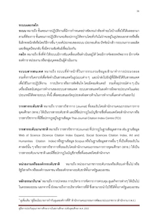 36



ระบบและกลไก
ระบบ หมายถึง ขั้นตอนการปฏิบัติงานที่มีการกําหนดอยางชัดเจนวาตองทําอะไรบางเพื่อใหไดผลออกมา
ตามที่ตองการ ขั้นตอนการปฏิบัติงานจะตองปรากฏใหทราบโดยทั่วกันไมวาจะอยูในรูปของเอกสารหรือสื่อ
อิเล็กทรอนิกสหรือโดยวิธีการอื่น ๆ องคประกอบของระบบ ประกอบดวย ปจจัยนําเขา กระบวนการ ผลผลิต
และขอมูลปอนกลับ ซึ่งมีความสัมพันธเชื่อมโยงกัน
กลไก หมายถึง สิ่งที่ทําใหระบบมีการขับเคลื่อนหรือดําเนินอยูได โดยมีการจัดสรรทรัพยากร มีการจัด
องคการ หนวยงาน หรือกลุมบุคคลเปนผูดําเนินงาน

ระบบสารสนเทศ หมายถึ ง ระบบที่ ทํ า หน า ที่ ใ นการรวบรวมข อ มู ล เข า มาทํ า การประมวลผล
รวมทั้งการวิเคราะหเพื่อจัดทําเปนสารสนเทศในรูปแบบตาง ๆ และนําสงไปยังผูที่มีสิทธิไดรับสารสนเทศ
เพื่อใชในการปฏิบัติงาน การบริหาร หรือการตัดสินใจ โดยมีคอมพิวเตอร รวมทั้งอุปกรณตาง ๆ เปน
เครื่องมือสนับสนุนการทํางานของระบบสารสนเทศ ระบบสารสนเทศในองคการมีหลายประเภทในแตละ
ประเภทมีไดหลายระบบ ทั้งนี้ เพื่อตอบสนองวัตถุประสงคเฉพาะดานในการทํางานที่แตกตางกันออกไป

วารสารระดั บ ชาติ หมายถึ ง วารสารวิ ช าการ (Journal) ที่ ย อมรั บ โดยสํ า นั ก งานคณะกรรมการการ
อุดมศึกษา (สกอ.) ใหเปนวารสารระดับชาติ และมีชื่อปรากฏในบัญชีรายชื่อที่เผยแพรโดยสํานักงานฯ หรือ
วารสารวิชาการ ที่มีชื่อปรากฏอยูในฐานขอมูล Thai-Journal Citation Index Centre (TCI)

วารสารระดับนานาชาติ หมายถึง วารสารวิชาการ(Journal) ที่ปรากฏในฐานขอมูลสากล เชน ฐานขอมูล
Web of Science (Science Citation Index Expand, Social Sciences Citation Index, Art and
Humanities Citation Index) หรือฐานขอมูล Scopus หรือในฐานขอมูลสากลอื่น ๆ ที่เปนที่ยอมรับใน
ศาสตรนั้น ๆ หรือวารสารวิชาการที่ยอมรับโดยสํานักงานคณะกรรมการการอุดมศึกษา (สกอ.) ใหเปน
วารสารระดับนานาชาติ และมีชื่อปรากฏในบัญชีรายชื่อที่เผยแพรโดยสํานักงานฯ

หนวยงานหรือองคกรระดับชาติ หมายถึง หนวยงานราชการระดับกรมหรือเทียบเทาขึ้นไป หรือ
รัฐวิสาหกิจ หรือองคการมหาชน หรือองคกรกลางระดับชาติทั้งภาครัฐและเอกชน

หลักธรรมาภิบาล3 หมายถึง การปกครอง การบริหาร การจัดการ การควบคุม ดูแลกิจการตางๆ ใหเปนไป
ในครรลองธรรม นอกจากนี้ ยังหมายถึงการบริหารจัดการที่ดี ซึ่งสามารถนําไปใชไดทั้งภาครัฐและเอกชน

3
    ดูเพิ่มเติม “คูมือนโยบายการกํากับดูแลองคการที่ดี” สํานักงานคณะกรรมการพัฒนาระบบราชการ (สํานักงาน ก.พ.ร.)

คูมือการประกันคุณภาพการศึกษาภายในสถานศึกษา ระดับอุดมศึกษา พ.ศ. 2553
 