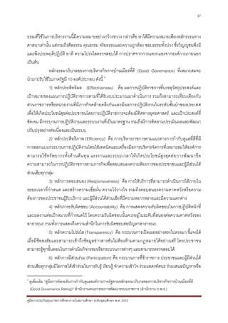 37



ธรรมที่ใชในการบริหารงานนี้มีความหมายอยางกวางขวาง กลาวคือ หาไดมีความหมายเพียงหลักธรรมทาง
ศาสนาเทานั้น แตรวมถึงศีลธรรม คุณธรรม จริยธรรมและความถูกตอง ชอบธรรมทั้งปวง ซึ่งวิญูชนพึงมี
และพึงประพฤติปฏิบัติ อาทิ ความโปรงใสตรวจสอบได การปราศจากการแทรกแซงจากองคการภายนอก
เปนตน
              หลักธรรมาภิบาลของการบริหารกิจการบานเมืองที่ดี (Good Governance) ที่เหมาะสมจะ
นํามาปรับใชในภาครัฐมี 10 องคประกอบ ดังนี้ 4
              1) หลักประสิทธิผล (Effectiveness) คือ ผลการปฏิบัติราชการที่บรรลุวัตถุประสงคและ
เปาหมายของแผนการปฏิบัติราชการตามที่ไดรับงบประมาณมาดําเนินการ รวมถึงสามารถเทียบเคียงกับ
สวนราชการหรือหนวยงานที่มีภารกิจคลายคลึงกันและมีผลการปฏิบัติงานในระดับชั้นนําของประเทศ
เพื่อใหเกิดประโยชนสุขตอประชาชนโดยการปฏิบัติราชการจะตองมีทิศทางยุทธศาสตร และเปาประสงคที่
ชัดเจน มีกระบวนการปฏิบัติงานและระบบงานที่เปนมาตรฐาน รวมถึงมีการติดตามประเมินผลและพัฒนา
ปรับปรุงอยางตอเนื่องและเปนระบบ
              2) หลักประสิทธิภาพ (Efficiency) คือ การบริหารราชการตามแนวทางการกํากับดูแลที่ดีที่มี
การออกแบบกระบวนการปฏิบัติงานโดยใชเทคนิคและเครื่องมือการบริหารจัดการที่เหมาะสมใหองคการ
สามารถใช ท รั พ ยากรทั้ ง ด า นต น ทุ น แรงงานและระยะเวลาให เ กิ ด ประโยชน สู ง สุ ด ต อ การพั ฒ นาขี ด
ความสามารถในการปฏิบัติราชการตามภารกิจเพื่อตอบสนองความตองการของประชาชนและผูมีสวนได
สวนเสียทุกกลุม
              3) หลักการตอบสนอง (Responsiveness) คือ การใหบริการที่สามารถดําเนินการไดภายใน
ระยะเวลาที่กําหนด และสรางความเชื่อมั่น ความไววางใจ รวมถึงตอบสนองความคาดหวังหรือความ
ตองการของประชาชนผูรับบริการ และผูมีสวนไดสวนเสียที่มีความหลากหลายและมีความแตกตาง
              4) หลักภาระรับผิดชอบ (Accountability) คือ การแสดงความรับผิดชอบในการปฏิบัติหนาที่
และผลงานตอเปาหมายที่กําหนดไว โดยความรับผิดชอบนั้นควรอยูในระดับที่สนองตอความคาดหวังของ
สาธารณะ รวมทั้งการแสดงถึงความสํานึกในการรับผิดชอบตอปญหาสาธารณะ
              5) หลักความโปรงใส (Transparency) คือ กระบวนการเปดเผยอยางตรงไปตรงมา ชี้แจงได
เมื่อมีขอสงสัยและสามารถเขาถึงขอมูลขาวสารอันไมตองหามตามกฎหมายไดอยางเสรี โดยประชาชน
สามารถรูทุกขั้นตอนในการดําเนินกิจกรรมหรือกระบวนการตางๆ และสามารถตรวจสอบได
              6) หลักการมีสวนรวม (Participation) คือ กระบวนการที่ขาราชการ ประชาชนและผูมีสวนได
สวนเสียทุกกลุมมีโอกาสไดเขารวมในการรับรู เรียนรู ทําความเขาใจ รวมแสดงทัศนะ รวมเสนอปญหาหรือ

4
    ดูเพิ่มเติม “คูมือการจัดระดับการกํากับดูแลองคการภาครัฐตามหลักธรรมาภิบาลของการบริหารกิจการบานเมืองที่ดี
    (Good Governance Rating)” สํานักงานคณะกรรมการพัฒนาระบบราชการ (สํานักงาน ก.พ.ร.)

คูมือการประกันคุณภาพการศึกษาภายในสถานศึกษา ระดับอุดมศึกษา พ.ศ. 2553
 