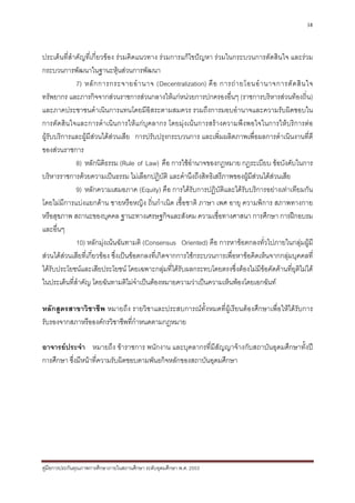 38



ประเด็นที่สําคัญที่เกี่ยวของ รวมคิดแนวทาง รวมการแกไขปญหา รวมในกระบวนการตัดสินใจ และรวม
กระบวนการพัฒนาในฐานะหุนสวนการพัฒนา
             7) หลั ก การกระจายอํ า นาจ (Decentralization) คื อ การถ า ยโอนอํ า นาจการตั ด สิ น ใจ
ทรัพยากร และภารกิจจากสวนราชการสวนกลางใหแกหนวยการปกครองอื่นๆ (ราชการบริหารสวนทองถิ่น)
และภาคประชาชนดําเนินการแทนโดยมีอิสระตามสมควร รวมถึงการมอบอํานาจและความรับผิดชอบใน
การตัดสินใจและการดําเนินการใหแกบุคลากร โดยมุงเนนการสรางความพึงพอใจในการใหบริการตอ
ผูรับบริการและผูมีสวนไดสวนเสีย การปรับปรุงกระบวนการ และเพิ่มผลิตภาพเพื่อผลการดําเนินงานที่ดี
ของสวนราชการ
             8) หลักนิติธรรม (Rule of Law) คือ การใชอํานาจของกฎหมาย กฎระเบียบ ขอบังคับในการ
บริหารราชการดวยความเปนธรรม ไมเลือกปฏิบัติ และคํานึงถึงสิทธิเสรีภาพของผูมีสวนไดสวนเสีย
                                                                                 
             9) หลักความเสมอภาค (Equity) คือ การไดรับการปฏิบัติและไดรับบริการอยางเทาเทียมกัน
โดยไมมีการแบงแยกดาน ชายหรือหญิง ถิ่นกําเนิด เชื้อชาติ ภาษา เพศ อายุ ความพิการ สภาพทางกาย
หรือสุขภาพ สถานะของบุคคล ฐานะทางเศรษฐกิจและสังคม ความเชื่อทางศาสนา การศึกษา การฝกอบรม
และอื่นๆ
             10) หลักมุงเนนฉันทามติ (Consensus Oriented) คือ การหาขอตกลงทั่วไปภายในกลุมผูมี
สวนไดสวนเสียที่เกี่ยวของ ซึ่งเปนขอตกลงที่เกิดจากการใชกระบวนการเพื่อหาขอคิดเห็นจากกลุมบุคคลที่
ไดรับประโยชนและเสียประโยชน โดยเฉพาะกลุมที่ไดรับผลกระทบโดยตรงซึ่งตองไมมีขอคัดคานที่ยุติไมได
ในประเด็นที่สาคัญ โดยฉันทามติไมจาเปนตองหมายความวาเปนความเห็นพองโดยเอกฉันท
              ํ                         ํ

หลักสูตรสาขาวิชาชีพ หมายถึง รายวิชาและประสบการณทั้งหมดที่ผูเรียนตองศึกษาเพื่อใหไดรับการ
รับรองจากสภาหรือองคกรวิชาชีพที่กําหนดตามกฎหมาย

อาจารยประจํา หมายถึง ขาราชการ พนักงาน และบุคลากรที่มีสัญญาจางกับสถาบันอุดมศึกษาทั้งป
การศึกษา ซึ่งมีหนาที่ความรับผิดชอบตามพันธกิจหลักของสถาบันอุดมศึกษา




คูมือการประกันคุณภาพการศึกษาภายในสถานศึกษา ระดับอุดมศึกษา พ.ศ. 2553
 