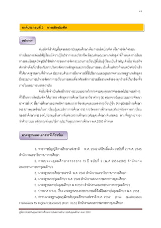 43




  องคประกอบที่ 2 การผลิตบัณฑิต


  หลักการ

                  พันธกิจที่สาคัญที่สุดของสถาบันอุดมศึกษา คือ การผลิตบัณฑิต หรือการจัดกิจกรรม
                               ํ
การเรียนการสอนใหผูเรียนมีความรูในวิชาการและวิชาชีพ มีคุณลักษณะตามหลักสูตรที่กําหนด การเรียน
การสอนในยุคปจจุบันใชหลักการของการจัดกระบวนการเรียนรูที่เนนผูเรียนเปนสําคัญ ดังนั้น พันธกิจ
ดังกลาวจึงเกี่ยวของกับการบริหารจัดการหลักสูตรและการเรียนการสอน เริ่มตั้งแตการกําหนดปจจัยนําเขา
ที่ไดมาตรฐานตามที่กําหนด ประกอบดวย การมีอาจารยที่มีปริมาณและคุณภาพตามมาตรฐานหลักสูตร
มีกระบวนการบริหารจัดการการเรียนการสอนที่อาศัยหลักการรวมมือรวมพลังของทุกฝายที่เกี่ยวของทั้ง
ภายในและภายนอกสถาบัน
                  ดังนั้น จึงจําเปนตองมีการวางระบบและกลไกการควบคุมคุณภาพขององคประกอบตางๆ
ที่ใชในการผลิตบัณฑิต ไดแก (ก) หลักสูตรการศึกษาในสาขาวิชาตางๆ (ข) คณาจารยและระบบการพัฒนา
อาจารย (ค) สื่อการศึกษาและเทคนิคการสอน (ง) หองสมุดและแหลงการเรียนรูอื่น (จ) อุปกรณการศึกษา
(ฉ) สภาพแวดลอมในการเรียนรูและบริการการศึกษา (ช) การวัดผลการศึกษาและสัมฤทธิผลทางการเรียน
ของนักศึกษา (ซ) องคประกอบอื่นตามที่แตละสถานศึกษาระดับอุดมศึกษาเห็นสมควร ตามที่กฎกระทรวง
วาดวยระบบ หลักเกณฑ และวิธีการประกันคุณภาพการศึกษา พ.ศ.2553 กําหนด


  มาตรฐานและเอกสารที่เกี่ยวของ


            1. พระราชบัญญัติการศึกษาแหงชาติ พ.ศ. 2542 แกไขเพิ่มเติม (ฉบับที่ 2) พ.ศ. 2545
สํานักงานเลขาธิการสภาการศึกษา
            2. กรอบแผนอุ ด มศึ ก ษาระยะยาว 15 ป ฉบั บ ที่ 2 (พ.ศ.2551-2565) สํ า นั ก งาน
คณะกรรมการการอุดมศึกษา
            3. มาตรฐานการศึกษาของชาติ พ.ศ. 2547 สํานักงานเลขาธิการสภาการศึกษา
            4. มาตรฐานการอุดมศึกษา พ.ศ. 2549 สํานักงานคณะกรรมการการอุดมศึกษา
            5. มาตรฐานสถาบันอุดมศึกษา พ.ศ.2551 สํานักงานคณะกรรมการการอุดมศึกษา
            6. ประกาศ ก.พ.อ. เรื่อง มาตรฐานของจรรยาบรรณที่พึงมีในสถาบันอุดมศึกษา พ.ศ. 2551
            7. กรอบมาตรฐานคุณวุฒิระดับอุดมศึกษาแหงชาติ พ.ศ. 2552 (Thai Qualification
Framework for Higher Education) (TQF: HEd.) สํานักงานคณะกรรมการการอุดมศึกษา

คูมือการประกันคุณภาพการศึกษาภายในสถานศึกษา ระดับอุดมศึกษา พ.ศ. 2553
 