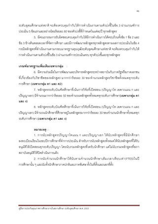 46



ระดับอุดมศึกษาแหง ชาติ จะตองควบคุ ม กํา กั บให ก ารดํา เนิน งานตามตัว บ ง ชี้ใ นขอ 3 ผานเกณฑก าร
ประเมิน 5 ขอแรกและอยางนอยรอยละ 80 ของตัวบงชี้ที่กําหนดในแตละป ทุกหลักสูตร
             5. มีคณะกรรมการรับผิดชอบควบคุมกํากับใหมีการดําเนินการไดครบถวนทั้งขอ 1 ขอ 2 และ
ขอ 3 ขางตนตลอดเวลาที่จัดการศึกษา และมีการพัฒนาหลักสูตรทุกหลักสูตรตามผลการประเมินในขอ 4
กรณีหลักสูตรที่ดําเนินงานตามกรอบมาตรฐานคุณวุฒิระดับอุดมศึกษาแหงชาติ จะตองควบคุมกํากับให
การดําเนินงานตามตัวบงชี้ในขอ 3 ผานเกณฑการประเมินครบ ทุกตัวบงชี้และทุกหลักสูตร

เกณฑมาตรฐานเพิ่มเติมเฉพาะกลุม :
                  6. มีความรวมมือในการพัฒนาและบริหารหลักสูตรระหวางสถาบันกับภาครัฐหรือภาคเอกชน
ที่เ กี่ย วข องกับ วิ ช าชี พ ของหลัก สูต ร มากกว า ร อยละ 30 ของจํ า นวนหลั ก สู ต รวิ ช าชี พ ทั้ ง หมดทุ ก ระดั บ
การศึกษา (เฉพาะกลุม ค1 และ ค2)
                  7. หลักสูตรระดับบัณฑิตศึกษาที่เนนการวิจัยที่เปดสอน (ปริญญาโท เฉพาะแผน ก และ
ปริญญาเอก) มีจํานวนมากกวารอยละ 50 ของจํานวนหลักสูตรทั้งหมดทุกระดับการศึกษา(เฉพาะกลุม ค1
และ ง)
                  8. หลักสูตรระดับบัณฑิตศึกษาที่เนนการวิจัยที่เปดสอน (ปริญญาโท เฉพาะแผน ก และ
ปริญญาเอก) มีจํานวนนักศึกษาที่ศึกษาอยูในหลักสูตรมากกวารอยละ 30 ของจํานวนนักศึกษาทั้งหมดทุก
ระดับการศึกษา (เฉพาะกลุม ค1 และ ง)

              หมายเหตุ :
              1. การนั บ หลั ก สู ต รปริ ญ ญาโทแผน ก และปริ ญ ญาเอก ให นั บ หลั ก สู ต รที่ มี นั ก ศึ ก ษา
ลงทะเบียนเรียนในรอบปการศึกษาที่ทําการประเมิน สําหรับการนับหลักสูตรทั้งหมดใหนับหลักสูตรที่ไดรับ
อนุมัติใหเปดสอนทุกระดับปริญญา โดยนับรวมหลักสูตรที่งดรับนักศึกษา แตไมนับรวมหลักสูตรที่สภา
สถาบันอนุมัติใหปดดําเนินการแลว
              2. การนั บ จํ า นวนนั ก ศึ ก ษาให นั บ ตามจํ า นวนนั ก ศึ ก ษาเต็ ม เวลาเที ย บเท า (FTES)ในป
การศึกษานั้น ๆ และนับทั้งนักศึกษาภาคปกติและภาคพิเศษ ทั้งในที่ตั้งและนอกที่ตั้ง




คูมือการประกันคุณภาพการศึกษาภายในสถานศึกษา ระดับอุดมศึกษา พ.ศ. 2553
 