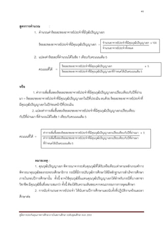49



สูตรการคํานวณ      :
          1. คํานวณคารอยละของอาจารยประจําทีมีวฒิปริญญาเอก
                                              ่ ุ

                  รอยละของอาจารยประจําทีมีคุณวุฒิปริญญาเอก = จํานวนอาจารยประจําที่มีคุณวุฒปริญญาเอก x 100
                                          ่                                                  ิ
                                                                          จํานวนอาจารยประจําทั้งหมด

             2. แปลงคารอยละที่คํานวณไดในขอ 1 เทียบกับคะแนนเต็ม 5
                                       รอยละของอาจารยประจําที่มีคุณวุฒิปริญญาเอก                                 x5
                  คะแนนที่ได = รอยละของอาจารยประจําที่มีคุณวุฒิปริญญาเอกที่กําหนดใหเปนคะแนนเต็ม 5


หรือ
            1. คาการเพิ่มขึ้นของรอยละของอาจารยประจําที่มีคุณวุฒปริญญาเอกเปรียบเทียบกับปที่ผาน
                                                                  ิ
มา = รอยละของอาจารยประจําที่มีคณวุฒิปริญญาเอกในปที่ประเมิน ลบดวย รอยละของอาจารยประจําที่
                                     ุ
มีคุณวุฒิปริญญาเอกในปกอนหนาปที่ประเมิน
                             
            2. แปลงคาการเพิ่มขึ้นของรอยละของอาจารยประจําทีมีคุณวุฒิปริญญาเอกเปรียบเทียบ
                                                               ่
กับปที่ผานมา ที่คํานวณไดในขอ 1 เทียบกับคะแนนเต็ม 5


                      คาการเพิ่มขึ้นของรอยละของอาจารยประจําที่มีคุณวุฒิปริญญาเอกเปรียบเทียบกับปที่ผานมา x 5
คะแนนที่ได =         คาการเพิ่มขึ้นของรอยละของอาจารยประจําที่มีคุณวุฒิปริญญาเอกเปรียบเทียบกับปที่ผานมา
                      ที่กําหนดใหเปนคะแนนเต็ม 5



             หมายเหตุ :
             1. คุณวุฒิปริญญาเอก พิจารณาจากระดับคุณวุฒิที่ไดรับหรือเทียบเทาตามหลักเกณฑการ
พิจารณาคุณวุฒิของกระทรวงศึกษาธิการ กรณีที่มีการปรับวุฒิการศึกษาใหมีหลักฐานการสําเร็จการศึกษา
ภายในรอบปการศึกษานั้น ทั้งนี้ อาจใชคุณวุฒิอื่นแทนคุณวุฒิปริญญาเอกไดสําหรับกรณีท่ีบางสาขา
วิชาชีพ มีคุณวุฒิอ่นที่เหมาะสมกวา ทั้งนี้ ตองไดรับความเห็นชอบจากคณะกรรมการการอุดมศึกษา
                   ื
             2. การนับจํานวนอาจารยประจํา ใหนับตามปการศึกษาและนับทั้งที่ปฏิบัติงานจริงและลา
ศึกษาตอ



คูมือการประกันคุณภาพการศึกษาภายในสถานศึกษา ระดับอุดมศึกษา พ.ศ. 2553
 