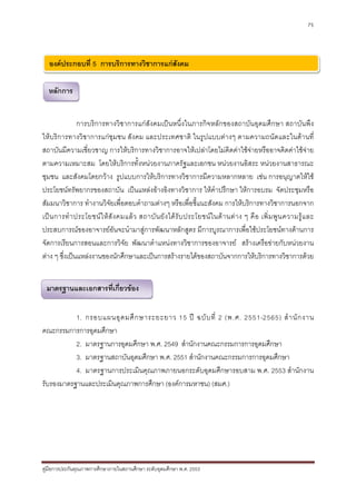 75




  องคประกอบที่ 5 การบริการทางวิชาการแกสังคม

  หลักการ


               การบริการทางวิชาการแกสังคมเปนหนึ่งในภารกิจหลักของสถาบันอุดมศึกษา สถาบันพึง
ใหบริการทางวิชาการแกชุมชน สังคม และประเทศชาติ ในรูปแบบตางๆ ตามความถนัดและในดานที่
สถาบันมีความเชี่ยวชาญ การใหบริการทางวิชาการอาจใหเปลาโดยไมคิดคาใชจายหรืออาจคิดคาใชจาย
ตามความเหมาะสม โดยใหบริการทั้งหนวยงานภาครัฐและเอกชน หนวยงานอิสระ หนวยงานสาธารณะ
ชุมชน และสังคมโดยกวาง รูปแบบการใหบริการทางวิชาการมีความหลากหลาย เชน การอนุญาตใหใช
ประโยชนทรัพยากรของสถาบัน เปนแหลงอางอิงทางวิชาการ ใหคําปรึกษา ใหการอบรม จัดประชุมหรือ
สัมมนาวิชาการ ทํางานวิจัยเพื่อตอบคําถามตางๆ หรือเพื่อชี้แนะสังคม การใหบริการทางวิชาการนอกจาก
เป น การทํ า ประโยชน ใ ห สั ง คมแล ว สถาบั น ยั ง ได รั บ ประโยชน ใ นด า นต า ง ๆ คื อ เพิ่ ม พู น ความรู แ ละ
ประสบการณของอาจารยอันจะนํามาสูการพัฒนาหลักสูตร มีการบูรณาการเพื่อใชประโยชนทางดานการ
จัดการเรียนการสอนและการวิจัย พัฒนาตําแหนงทางวิชาการของอาจารย สรางเครือขายกับหนวยงาน
ตาง ๆ ซึ่งเปนแหลงงานของนักศึกษาและเปนการสรางรายไดของสถาบันจากการใหบริการทางวิชาการดวย


 มาตรฐานและเอกสารที่เกี่ยวของ


           1. กรอบแผนอุ ด มศึ ก ษาระยะยาว 15 ป ฉบั บ ที่ 2 (พ.ศ. 2551-2565) สํ า นั ก งาน
คณะกรรมการการอุดมศึกษา
           2. มาตรฐานการอุดมศึกษา พ.ศ. 2549 สํานักงานคณะกรรมการการอุดมศึกษา
           3. มาตรฐานสถาบันอุดมศึกษา พ.ศ. 2551 สํานักงานคณะกรรมการการอุดมศึกษา
           4. มาตรฐานการประเมินคุณภาพภายนอกระดับอุดมศึกษารอบสาม พ.ศ. 2553 สํานักงาน
รับรองมาตรฐานและประเมินคุณภาพการศึกษา (องคการมหาชน) (สมศ.)




คูมือการประกันคุณภาพการศึกษาภายในสถานศึกษา ระดับอุดมศึกษา พ.ศ. 2553
 