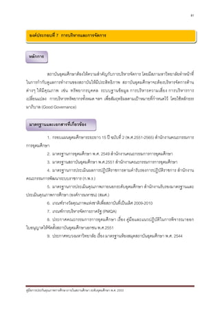 81



  องคประกอบที่ 7 การบริหารและการจัดการ


 หลักการ
 หลักการ

                  สถาบันอุดมศึกษาตองใหความสําคัญกับการบริหารจัดการ โดยมีสภามหาวิทยาลัยทําหนาที่
ในการกํากับดูแลการทํางานของสถาบันใหมีประสิทธิภาพ สถาบันอุดมศึกษาจะตองบริหารจัดการดาน
ต า งๆ ให มี คุ ณ ภาพ เช น ทรั พ ยากรบุ ค คล ระบบฐานข อ มู ล การบริ ห ารความเสี่ ย ง การบริ ห ารการ
เปลี่ยนแปลง การบริหารทรัพยากรทั้งหมด ฯลฯ เพื่อสัมฤทธิผลตามเปาหมายที่กําหนดไว โดยใชหลักธรร
มาภิบาล (Good Governance)

  มาตรฐานและเอกสารที่เกี่ยวของ

           1. กรอบแผนอุดมศึกษาระยะยาว 15 ป ฉบับที่ 2 (พ.ศ.2551-2565) สํานักงานคณะกรรมการ
การอุดมศึกษา
           2. มาตรฐานการอุดมศึกษา พ.ศ. 2549 สํานักงานคณะกรรมการการอุดมศึกษา
           3. มาตรฐานสถาบันอุดมศึกษา พ.ศ.2551 สํานักงานคณะกรรมการการอุดมศึกษา
           4. มาตรฐานการประเมินผลการปฏิบัติราชการตามคํารับรองการปฏิบัติราชการ สํานักงาน
คณะกรรมการพัฒนาระบบราชการ (ก.พ.ร.)
           5. มาตรฐานการประเมินคุณภาพภายนอกระดับอุดมศึกษา สํานักงานรับรองมาตรฐานและ
ประเมินคุณภาพการศึกษา (องคการมหาชน) (สมศ.)
           6. เกณฑรางวัลคุณภาพแหงชาติเพื่อสถาบันที่เปนเลิศ 2009-2010
           7. เกณฑการบริหารจัดการภาครัฐ (PMQA)
           8. ประกาศคณะกรรมการการอุดมศึกษา เรื่อง คูมือและแนวปฏิบัติในการพิจารณาออก
ใบอนุญาตใหจัดตั้งสถาบันอุดมศึกษาเอกชน พ.ศ.2551
           9. ประกาศทบวงมหาวิทยาลัย เรื่อง มาตรฐานหองสมุดสถาบันอุดมศึกษา พ.ศ. 2544




คูมือการประกันคุณภาพการศึกษาภายในสถานศึกษา ระดับอุดมศึกษา พ.ศ. 2553
 