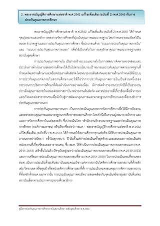 3
 2. พระราชบัญญัติการศึกษาแหงชาติ พ.ศ.2542 แกไขเพิ่มเติม (ฉบับที่ 2) พ.ศ.2545 กับการ
    ประกันคุณภาพการศึกษา

                  พระราชบัญญัติการศึกษาแหงชาติ พ.ศ.2542 แกไขเพิ่มเติม (ฉบับที่ 2) พ.ศ.2545 ไดกําหนด
จุดมุงหมายและหลักการของการจัดการศึกษาที่มุงเนนคุณภาพและมาตรฐาน โดยกําหนดรายละเอียดไวใน
หมวด 6 มาตรฐานและการประกันคุณภาพการศึกษา ซึ่งประกอบดวย “ระบบการประกันคุณภาพภายใน”
และ “ระบบการประกันคุณภาพภายนอก” เพื่อใชเปนกลไกในการผดุงรักษาคุณภาพและมาตรฐานของ
สถาบันอุดมศึกษา
                  การประกันคุณภาพภายใน เปนการสรางระบบและกลไกในการพัฒนา ติดตามตรวจสอบและ
ประเมินการดําเนินงานของสถานศึกษาใหเปนไปตามนโยบาย เปาหมายและระดับคุณภาพตามมาตรฐานที่
กําหนดโดยสถานศึกษาและหรือหนวยงานตนสังกัด โดยหนวยงานตนสังกัดและสถานศึกษากําหนดใหมีระบบ
การประกั น คุ ณภาพภายในสถานศึ ก ษาและให ถื อ ว า การประกั น คุ ณ ภาพภายในเป น ส ว นหนึ่ ง ของ
กระบวนการบริหารการศึกษาที่ตองดําเนินการอยางตอเนื่อง มีการจัดทํารายงานประจําปที่เปนรายงาน
ประเมินคุณภาพภายในเสนอตอสภาสถาบัน หนวยงานตนสังกัด และหนวยงานที่เกี่ยวของเพื่อพิจารณา
และเปดเผยตอสาธารณชนเพื่อนําไปสูการพัฒนาคุณภาพและมาตรฐานการศึกษาและเพื่อรองรับการ
ประกันคุณภาพภายนอก
                  การประกันคุณภาพภายนอก เปนการประเมินคุณภาพการจัดการศึกษาเพื่อใหมีการติดตาม
และตรวจสอบคุณภาพและมาตรฐานการศึกษาของสถานศึกษา โดยคํานึงถึงความมุงหมาย หลักการ และ
แนวการจัดการศึกษาในแตละระดับ ซึ่งประเมินโดย “สํานักงานรับรองมาตรฐานและประเมินคุณภาพ
การศึกษา (องคการมหาชน) หรือเรียกชื่อยอวา “สมศ.” พระราชบัญญัติการศึกษาแหงชาติ พ.ศ.2542
แก ไ ขเพิ่ ม เติ ม (ฉบั บ ที่ 2 ) พ.ศ.2545 ได กํ า หนดให ส ถานศึ ก ษาทุ ก แห ง ต อ งได รั บ การประเมิ น คุ ณ ภาพ
ภายนอกอยางนอย 1 ครั้งในทุกรอบ 5 ป นับตั้งแตการประเมินครั้งสุดทาย และเสนอผลการประเมินตอ
หนวยงานที่เกี่ยวของและสาธารณชน ซึ่ง สมศ. ไดดําเนินการประเมินคุณภาพภายนอกรอบแรก (พ.ศ.
2544-2548) เสร็จสิ้นไปแลว ปจจุบันอยูระหวางประเมินคุณภาพภายนอกรอบที่สอง (พ.ศ.2549-2553)
และการเตรียมการประเมินคุณภาพภายนอกรอบที่สาม (พ.ศ.2554-2558) ในการประเมินรอบที่สามของ
สมศ. เปนการประเมินทั้งระดับสถาบันและคณะวิชา แตหากสถาบันใดจัดการศึกษานอกสถานที่ตั้งหลัก
เชน วิทยาเขต หรือศูนย หรือหนวยจัดการศึกษานอกที่ต้ัง การประเมินจะครอบคลุมการจัดการนอกสถาน
ที่ตั้งหลักทั้งหมด นอกจากนั้น การประเมินคุณภาพจะมีความสอดคลองกับจุดเนนหรือกลุมสถาบันที่แตละ
สถาบันเลือกตามประกาศกระทรวงศึกษาธิการ




คูมือการประกันคุณภาพการศึกษาภายในสถานศึกษา ระดับอุดมศึกษา พ.ศ.2553
 