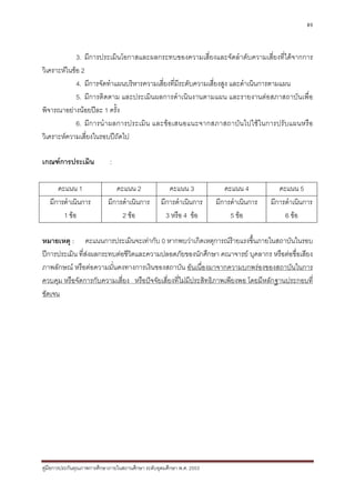 89



             3. มีการประเมินโอกาสและผลกระทบของความเสี่ยงและจัดลําดับความเสี่ยงที่ไดจากการ
วิเคราะหในขอ 2
             4. มีการจัดทําแผนบริหารความเสี่ยงที่มระดับความเสี่ยงสูง และดําเนินการตามแผน
                                                  ี
             5. มีการติดตาม และประเมินผลการดําเนินงานตามแผน และรายงานตอสภาสถาบันเพื่อ
พิจารณาอยางนอยปละ 1 ครั้ง
             6. มีก ารนํ า ผลการประเมิ น และขอ เสนอแนะจากสภาสถาบั น ไปใช ใ นการปรั บแผนหรื อ
วิเคราะหความเสี่ยงในรอบปถัดไป

เกณฑการประเมิน              :

      คะแนน 1                  คะแนน 2                คะแนน 3             คะแนน 4           คะแนน 5
   มีการดําเนินการ          มีการดําเนินการ        มีการดําเนินการ     มีการดําเนินการ   มีการดําเนินการ
        1 ขอ                    2 ขอ               3 หรือ 4 ขอ           5 ขอ             6 ขอ

หมายเหตุ : คะแนนการประเมินจะเทากับ 0 หากพบวาเกิดเหตุการณรายแรงขึ้นภายในสถาบันในรอบ
ปการประเมิน ที่สงผลกระทบตอชีวิตและความปลอดภัยของนักศึกษา คณาจารย บุคลากร หรือตอชื่อเสียง
ภาพลักษณ หรือตอความมั่นคงทางการเงินของสถาบัน อันเนื่องมาจากความบกพรองของสถาบันในการ
ควบคุม หรือจัดการกับความเสี่ยง หรือปจจัยเสี่ยงที่ไมมีประสิทธิภาพเพียงพอ โดยมีหลักฐานประกอบที่
ชัดเจน




คูมือการประกันคุณภาพการศึกษาภายในสถานศึกษา ระดับอุดมศึกษา พ.ศ. 2553
 