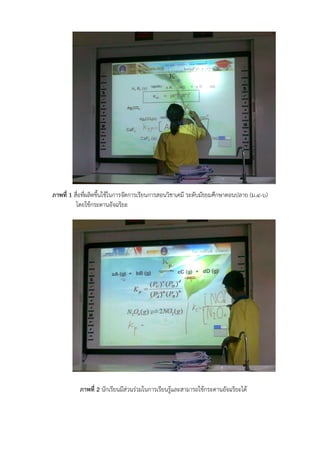 ภาพที่ 1 สื่อที่ผลิตขึ้นใช้ในการจัดการเรียนการสอนวิชาเคมี ระดับมัธยมศึกษาตอนปลาย (ม.๔-๖)
โดยใช้กระดานอัจฉริยะ
ภาพที่ 2 นักเรียนมีส่วนร่วมในการเรียนรู้และสามารถใช้กระดานอัจฉริยะได้
 