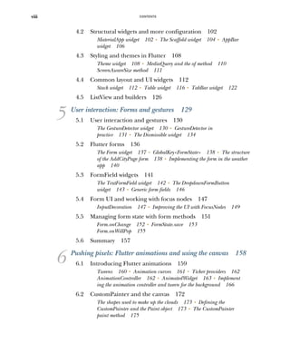 CONTENTS
viii
4.2 Structural widgets and more configuration 102
MaterialApp widget 102 ■
The Scaffold widget 104 ■
AppBar
widget 106
4.3 Styling and themes in Flutter 108
Theme widget 108 ■
MediaQuery and the of method 110
ScreenAwareSize method 111
4.4 Common layout and UI widgets 112
Stack widget 112 ■
Table widget 116 ■
TabBar widget 122
4.5 ListView and builders 126
5 User interaction: Forms and gestures 129
5.1 User interaction and gestures 130
The GestureDetector widget 130 ■
GestureDetector in
practice 131 ■
The Dismissible widget 134
5.2 Flutter forms 136
The Form widget 137 ■
GlobalKey<FormState> 138 ■
The structure
of the AddCityPage form 138 ■
Implementing the form in the weather
app 140
5.3 FormField widgets 141
The TextFormField widget 142 ■
The DropdownFormButton
widget 143 ■
Generic form fields 146
5.4 Form UI and working with focus nodes 147
InputDecoration 147 ■
Improving the UI with FocusNodes 149
5.5 Managing form state with form methods 151
Form.onChange 152 ■
FormState.save 153
Form.onWillPop 155
5.6 Summary 157
6 Pushing pixels: Flutter animations and using the canvas 158
6.1 Introducing Flutter animations 159
Tweens 160 ■
Animation curves 161 ■
Ticker providers 162
AnimationController 162 ■
AnimatedWidget 163 ■
Implement
ing the animation controller and tween for the background 166
6.2 CustomPainter and the canvas 172
The shapes used to make up the clouds 173 ■
Defining the
CustomPainter and the Paint object 173 ■
The CustomPainter
paint method 175
 