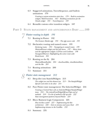 CONTENTS ix
6.3 Staggered animations, TweenSequence, and built-in
animations 179
Creating a custom animation state class 179 ■
Built-in animation
widgets: SlideTransition 182 ■
Building animations for the
Clouds widget 184 ■
TweenSequence 185
6.4 Reusable custom color transition widgets 187
PART 3 STATE MANAGEMENT AND ASYNCHRONOUS DART ......189
7 Flutter routing in depth 191
7.1 Routing in Flutter 192
The Farmers Market app 192 ■
The app source code 193
7.2 Declarative routing and named routes 193
Declaring routes 194 ■
Navigating to named routes 195
MaterialDrawer widget and the full menu 197 ■
Menu items
and the appropriate widgets: ListView and ListItems 198
NavigatorObserver: Highlighting the active route with
RouteAware 201
7.3 Routing on the fly 204
MaterialRouteBuilder 204 ■
showSnackBar, showBottomSheet,
and the like 205
7.4 Routing animations 209
7.5 Summary 211
8 Flutter state management 212
8.1 Deep dive into StatefulWidgets 213
The widget tree and the element tree 213 ■
The StatefulWidget
lifecycle and when to do what 214
8.2 Pure Flutter state management: The InheritedWidget 216
Creating a Central Store wth an InheritedWidget/StatefulWidget
team 218 ■
The inheritFromWidgetOfExactType and of
methods 218 ■
Use the of method to lift up state 222
State management patterns beyond Flutter 224
8.3 Blocs: Business Logic Components 225
How do blocs work? 227 ■
Implementing the bloc
architecture 228 ■
Intro to streams and async Dart 231
Implementing streams in the CartBloc 232
8.4 Summary 235
 