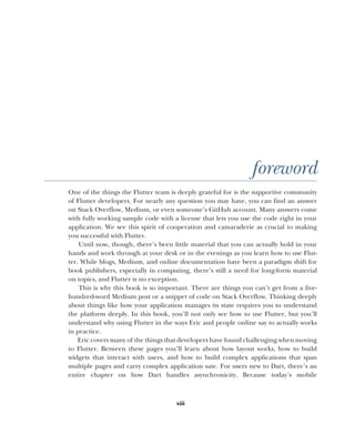 xiii
foreword
One of the things the Flutter team is deeply grateful for is the supportive community
of Flutter developers. For nearly any question you may have, you can find an answer
on Stack Overflow, Medium, or even someone’s GitHub account. Many answers come
with fully working sample code with a license that lets you use the code right in your
application. We see this spirit of cooperation and camaraderie as crucial to making
you successful with Flutter.
Until now, though, there’s been little material that you can actually hold in your
hands and work through at your desk or in the evenings as you learn how to use Flut-
ter. While blogs, Medium, and online documentation have been a paradigm shift for
book publishers, especially in computing, there’s still a need for long-form material
on topics, and Flutter is no exception.
This is why this book is so important. There are things you can’t get from a five-
hundred-word Medium post or a snippet of code on Stack Overflow. Thinking deeply
about things like how your application manages its state requires you to understand
the platform deeply. In this book, you’ll not only see how to use Flutter, but you’ll
understand why using Flutter in the ways Eric and people online say to actually works
in practice.
Eric covers many of the things that developers have found challenging when moving
to Flutter. Between these pages you’ll learn about how layout works, how to build
widgets that interact with users, and how to build complex applications that span
multiple pages and carry complex application sate. For users new to Dart, there’s an
entire chapter on how Dart handles asynchronicity. Because today’s mobile
 