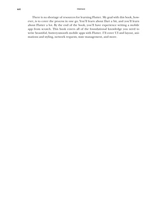 PREFACE
xvi
There is no shortage of resources for learning Flutter. My goal with this book, how-
ever, is to cover the process in one go. You’ll learn about Dart a bit, and you’ll learn
about Flutter a lot. By the end of the book, you’ll have experience writing a mobile
app from scratch. This book covers all of the foundational knowledge you need to
write beautiful, buttery-smooth mobile apps with Flutter. I’ll cover UI and layout, ani-
mations and styling, network requests, state management, and more.
 