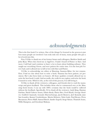 xvii
acknowledgments
This is the first book I’ve written. One of the things I’ve learned in the process is just
how many people are involved. I am truly only one of many, many people who put a
lot of work into this.
First, I’d like to thank two of my former bosses and colleagues, Matthew Smith and
John Ryan. When they hired me at AppTree, I hadn’t heard of Flutter or Dart. And
more, I still had (and continue to have) a lot to learn about building software. They
taught me everything I know, and were patient the entire time. It is the best job I’ve
ever had, and it allowed me to fall in love with Dart and Flutter.
I’d like to acknowledge my editor at Manning, Susanna Kline, for two reasons.
First, I had no clue about how to write a book. Susanna has been patient, yet per-
sistent. She’s also been kind, yet honest. All those qualities certainly allowed me to
write the best book I could. And secondly, she really let me explore and write the book
I wanted to write. Which is why, at the end of this process, I’m still loving it.
I’d like to thank all the reviewers, colleagues, and friends who’ve read the manu-
script and given feedback. This includes those who’ve commented over at the Man-
ning book forum. I can say with 100% certainty that the book would’ve suffered
without the feedback. Specifically, I’d to thank all the reviewers: Andy King, Damian
Esteban, David Cabrero Souto, Edwin Kwok, Flavio Diez, Fred Heath, George Onof-
rei, Godfred Asamoah, Gonzalo Huerta-Cánepa, Jacob Romero, Joel Kotarski, Jose
San Leandro, Kumar Unnikrishnan, Martin Dehnert, Nitin Gode, Paul Brown, Petru
Bocsanean, Pietro Maffi, Samuel Bosch, Sander Zegvelt, Serge Simon, Thamizh Arasu,
Willis Hampton, and Zorodzayi Mukuya.
 
