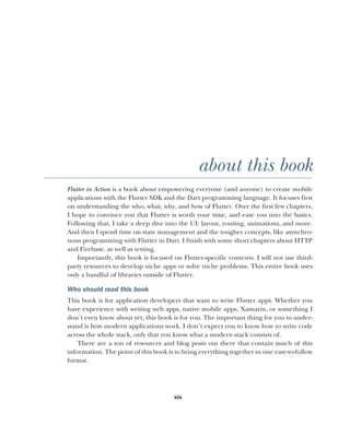 xix
about this book
Flutter in Action is a book about empowering everyone (and anyone) to create mobile
applications with the Flutter SDK and the Dart programming language. It focuses first
on understanding the who, what, why, and how of Flutter. Over the first few chapters,
I hope to convince you that Flutter is worth your time, and ease you into the basics.
Following that, I take a deep dive into the UI: layout, routing, animations, and more.
And then I spend time on state management and the tougher concepts, like asynchro-
nous programming with Flutter in Dart. I finish with some short chapters about HTTP
and Firebase, as well as testing.
Importantly, this book is focused on Flutter-specific contents. I will not use third-
party resources to develop niche apps or solve niche problems. This entire book uses
only a handful of libraries outside of Flutter.
Who should read this book
This book is for application developers that want to write Flutter apps. Whether you
have experience with writing web apps, native mobile apps, Xamarin, or something I
don’t even know about yet, this book is for you. The important thing for you to under-
stand is how modern applications work. I don’t expect you to know how to write code
across the whole stack, only that you know what a modern stack consists of.
There are a ton of resources and blog posts out there that contain much of this
information. The point of this book is to bring everything together in one easy-to-follow
format.
 