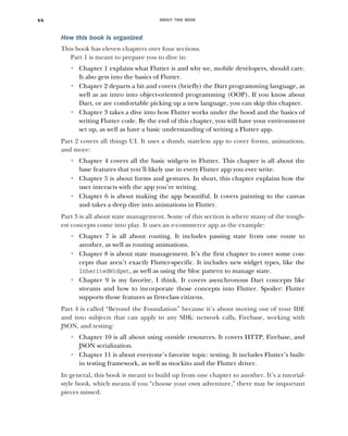 ABOUT THIS BOOK
xx
How this book is organized
This book has eleven chapters over four sections.
Part 1 is meant to prepare you to dive in:
■
Chapter 1 explains what Flutter is and why we, mobile developers, should care.
It also gets into the basics of Flutter.
■
Chapter 2 departs a bit and covers (briefly) the Dart programming language, as
well as an intro into object-oriented programming (OOP). If you know about
Dart, or are comfortable picking up a new language, you can skip this chapter.
■
Chapter 3 takes a dive into how Flutter works under the hood and the basics of
writing Flutter code. By the end of this chapter, you will have your environment
set up, as well as have a basic understanding of writing a Flutter app.
Part 2 covers all things UI. It uses a dumb, stateless app to cover forms, animations,
and more:
■
Chapter 4 covers all the basic widgets in Flutter. This chapter is all about the
base features that you’ll likely use in every Flutter app you ever write.
■
Chapter 5 is about forms and gestures. In short, this chapter explains how the
user interacts with the app you’re writing.
■
Chapter 6 is about making the app beautiful. It covers painting to the canvas
and takes a deep dive into animations in Flutter.
Part 3 is all about state management. Some of this section is where many of the tough-
est concepts come into play. It uses an e-commerce app as the example:
■
Chapter 7 is all about routing. It includes passing state from one route to
another, as well as routing animations.
■
Chapter 8 is about state management. It’s the first chapter to cover some con-
cepts that aren’t exactly Flutter-specific. It includes new widget types, like the
InheritedWidget, as well as using the bloc pattern to manage state.
■
Chapter 9 is my favorite, I think. It covers asynchronous Dart concepts like
streams and how to incorporate those concepts into Flutter. Spoiler: Flutter
supports those features as first-class citizens.
Part 4 is called “Beyond the Foundation” because it’s about moving out of your IDE
and into subjects that can apply to any SDK: network calls, Firebase, working with
JSON, and testing:
■
Chapter 10 is all about using outside resources. It covers HTTP, Firebase, and
JSON serialization.
■
Chapter 11 is about everyone’s favorite topic: testing. It includes Flutter’s built-
in testing framework, as well as mockito and the Flutter driver.
In general, this book is meant to build up from one chapter to another. It’s a tutorial-
style book, which means if you “choose your own adventure,” there may be important
pieces missed.
 