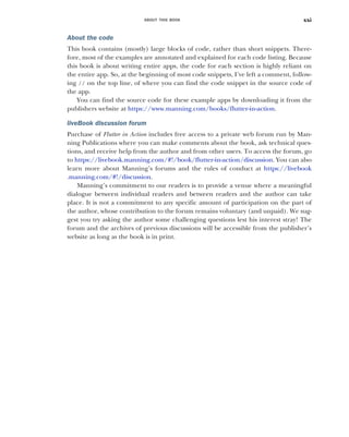 ABOUT THIS BOOK xxi
About the code
This book contains (mostly) large blocks of code, rather than short snippets. There-
fore, most of the examples are annotated and explained for each code listing. Because
this book is about writing entire apps, the code for each section is highly reliant on
the entire app. So, at the beginning of most code snippets, I’ve left a comment, follow-
ing // on the top line, of where you can find the code snippet in the source code of
the app.
You can find the source code for these example apps by downloading it from the
publishers website at https://www.manning.com/books/flutter-in-action.
liveBook discussion forum
Purchase of Flutter in Action includes free access to a private web forum run by Man-
ning Publications where you can make comments about the book, ask technical ques-
tions, and receive help from the author and from other users. To access the forum, go
to https://livebook.manning.com/#!/book/flutter-in-action/discussion. You can also
learn more about Manning’s forums and the rules of conduct at https://livebook
.manning.com/#!/discussion.
Manning’s commitment to our readers is to provide a venue where a meaningful
dialogue between individual readers and between readers and the author can take
place. It is not a commitment to any specific amount of participation on the part of
the author, whose contribution to the forum remains voluntary (and unpaid). We sug-
gest you try asking the author some challenging questions lest his interest stray! The
forum and the archives of previous discussions will be accessible from the publisher’s
website as long as the book is in print.
 