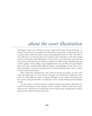 xxiii
about the cover illustration
The figure on the cover of Flutter in Action is captioned “Femme Tattare de Kazan,” or
“Kazan Tattar Woman” in English. The illustration is taken from a collection of works
by many artists, edited by Louis Curmer and published in Paris in 1841. The title of
the collection is Les Français peints par eux-mêmes, which translates as The French People
Painted by Themselves. Each illustration is finely drawn and colored by hand and the
rich variety of drawings in the collection reminds us vividly of how culturally apart the
world’s regions, towns, villages, and neighborhoods were just 200 years ago. Isolated
from each other, people spoke different dialects and languages. In the streets or in
the countryside, it was easy to identify where they lived and what their trade or station
in life was just by their dress.
Dress codes have changed since then and the diversity by region, so rich at the
time, has faded away. It is now hard to tell apart the inhabitants of different conti-
nents, let alone different towns or regions. Perhaps we have traded cultural diversity
for a more varied personal life—certainly for a more varied and fast-paced technolog-
ical life.
At a time when it is hard to tell one computer book from another, Manning cele-
brates the inventiveness and initiative of the computer business with book covers
based on the rich diversity of regional life of two centuries ago, brought back to life by
pictures from collections such as this one.
 