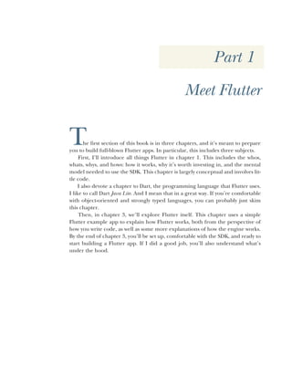 Part 1
Meet Flutter
The first section of this book is in three chapters, and it’s meant to prepare
you to build full-blown Flutter apps. In particular, this includes three subjects.
First, I’ll introduce all things Flutter in chapter 1. This includes the whos,
whats, whys, and hows: how it works, why it’s worth investing in, and the mental
model needed to use the SDK. This chapter is largely conceptual and involves lit-
tle code.
I also devote a chapter to Dart, the programming language that Flutter uses.
I like to call Dart Java Lite. And I mean that in a great way. If you’re comfortable
with object-oriented and strongly typed languages, you can probably just skim
this chapter.
Then, in chapter 3, we’ll explore Flutter itself. This chapter uses a simple
Flutter example app to explain how Flutter works, both from the perspective of
how you write code, as well as some more explanations of how the engine works.
By the end of chapter 3, you’ll be set up, comfortable with the SDK, and ready to
start building a Flutter app. If I did a good job, you’ll also understand what’s
under the hood.
 