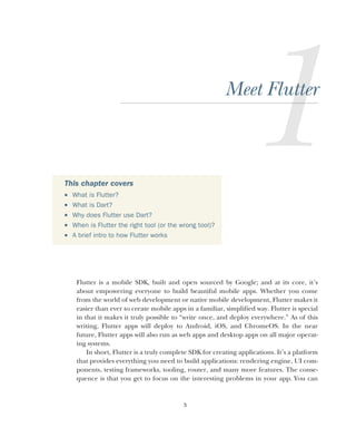 3
Meet Flutter
Flutter is a mobile SDK, built and open sourced by Google; and at its core, it’s
about empowering everyone to build beautiful mobile apps. Whether you come
from the world of web development or native mobile development, Flutter makes it
easier than ever to create mobile apps in a familiar, simplified way. Flutter is special
in that it makes it truly possible to “write once, and deploy everywhere.” As of this
writing, Flutter apps will deploy to Android, iOS, and ChromeOS. In the near
future, Flutter apps will also run as web apps and desktop apps on all major operat-
ing systems.
In short, Flutter is a truly complete SDK for creating applications. It’s a platform
that provides everything you need to build applications: rendering engine, UI com-
ponents, testing frameworks, tooling, router, and many more features. The conse-
quence is that you get to focus on the interesting problems in your app. You can
This chapter covers
 What is Flutter?
 What is Dart?
 Why does Flutter use Dart?
 When is Flutter the right tool (or the wrong tool)?
 A brief intro to how Flutter works
 