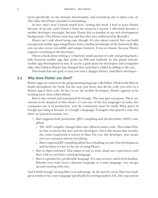 4 CHAPTER 1 Meet Flutter
focus specifically on the domain functionality, and everything else is taken care of.
The value that Flutter provides is astonishing.
In fact, that’s how I found myself here, writing this book. I had to learn Flutter
because of my job, and I loved it from the moment I started. I effectively became a
mobile developer overnight, because Flutter felt so familiar to my web development
background. (The Flutter team has said that they were influenced by ReactJS.)
Flutter isn’t only about being easy, though. It’s also about control. You can build
exceptional mobile apps using Flutter with a shallow knowledge of the framework. But
you can also create incredible and unique features, if you so choose, because Flutter
exposes everything to the developer.
This is a book about writing a (relatively) small amount of code and getting back a
fully featured mobile app that works on iOS and Android. In the grand scheme,
mobile app development is new. It can be a pain point for developers and companies
alike. But I believe Flutter has changed that (and that’s a hill I’m willing to die on).
This books has one goal: to turn you into a (happy) Flutter (and Dart) developer.
1.1 Why does Flutter use Dart?
Flutter apps are written in the programming language called Dart. I’ll describe Dart in
depth throughout the book, but for now, just know that all the code you write in a
Flutter app is Dart code. In fact, to us, the mobile developers, Flutter appears to be
nothing more than a Dart library.
Dart is also owned and maintained by Google. This may give you pause. There are
reasons to be skeptical of this choice: it’s not one of the hot languages of today, few
companies use it in production, and the community must be small. What gives? Is
Google just using it because it’s Google’s language? I imagine that played a role, but
there are practical reasons, too:
 Dart supports both just-in-time (JIT) compiling and ahead-of-time (AOT) com-
piling:
– The AOT compiler changes Dart into efficient native code. This makes Flut-
ter fast (a win for the user and the developer), but it also means that (nearly)
the entire framework is written in Dart. For you, the developer, that means
you can customize almost everything.
– Dart’s optional JIT compiling allows hot reloading to exist. Fast development
and iteration is a key to the joy of using Flutter.
 Dart is object-oriented. This makes it easy to write visual user experiences with
Dart, with no need for a markup language.
 Dart is a productive, predictable language. It’s easy to learn, and it feels familiar.
Whether you come from a dynamic language or a static language, you can get
up and running with ease.
And I think Google owning Dart is an advantage. In the last few years, Dart has made
great strides to be a nice language specifically for writing modern UIs. The type system
 