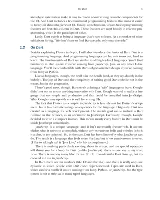 5
On Dart
and object orientation make it easy to reason about writing reusable components for
the UI. And Dart includes a few functional programming features that make it easier
to turn your data into pieces of UI. Finally, asynchronous, stream-based programming
features are first-class citizens in Dart. These features are used heavily in reactive pro-
gramming, which is the paradigm of today.
Lastly, Dart excels at being a language that’s easy to learn. As a coworker of mine
said about hiring, “We don’t have to find Dart people, only smart people.”
1.2 On Dart
Besides explaining Flutter in depth, I will also introduce the basics of Dart. Dart is a
programming language. And programming languages can be, as it turns out, hard to
learn. The fundamentals of Dart are similar to all higher-level languages. You’ll find
familiarity in Dart syntax if you’re coming from JavaScript, Java, or any other C-like
language. You’ll feel comfortable with Dart’s object-oriented design if you’re coming
from Ruby or Python.
Like all languages, though, the devil is in the details (and, as they say, doubly in the
bubbly). The joys of Dart and the complexity of writing good Dart code lie not in the
syntax, but in the pragmatics.
There’s good news, though. Dart excels at being a “safe” language to learn. Google
didn’t set out to create anything innovative with Dart. Google wanted to make a lan-
guage that was simple and productive and that could be compiled into JavaScript.
What Google came up with works well for writing UIs.
The fact that Flutter can compile to JavaScript is less relevant for Flutter develop-
ment, but it has had interesting consequences for the language. Originally, Dart was
created as a language for web development. The stretch goal was to include a Dart
runtime in the browser, as an alternative to JavaScript. Eventually, though, Google
decided to write a compiler instead. This means nearly every feature in Dart must fit
inside JavaScript semantically.
JavaScript is a unique language, and it isn’t necessarily feature-rich. It accom-
plishes what it needs to accomplish, without any extraneous bells and whistles (which
is a plus, in my opinion). So, in the past, Dart has been limited by what JavaScript can
do. The result is a language that feels more like Java but is less cumbersome to write.
(I like to jokingly call it “Java Lite,” which is a compliment.)
There is nothing particularly exciting about its syntax, and no special operators
will throw you for a loop. In Dart (unlike JavaScript), there is one way to say true:
true. There is one way to say false: false. If (3) { would make Dart blow up, but it’s
coerced to true in JavaScript.
In Dart, there are no modules (like C# and the like), and there is really only one
dynamic in which people write Dart code: object-oriented. Types are used in Dart,
which can be a hurdle if you’re coming from Ruby, Python, or JavaScript, but the type
system is not as strict as in many typed languages.
 