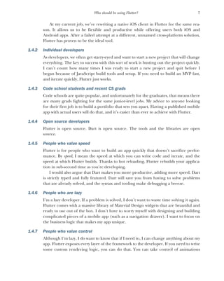 7
Who should be using Flutter?
At my current job, we’re rewriting a native iOS client in Flutter for the same rea-
son. It allows us to be flexible and productive while offering users both iOS and
Android apps. After a failed attempt at a different, unnamed cross-platform solution,
Flutter has proven to be the ideal tool.
1.4.2 Individual developers
As developers, we often get starry-eyed and want to start a new project that will change
everything. The key to success with this sort of work is busting out the project quickly.
I can’t count how many times I was ready to start a new project and quit before I
began because of JavaScript build tools and setup. If you need to build an MVP fast,
and iterate quickly, Flutter just works.
1.4.3 Code school students and recent CS grads
Code schools are quite popular, and unfortunately for the graduates, that means there
are many grads fighting for the same junior-level jobs. My advice to anyone looking
for their first job is to build a portfolio that sets you apart. Having a published mobile
app with actual users will do that, and it’s easier than ever to achieve with Flutter.
1.4.4 Open source developers
Flutter is open source. Dart is open source. The tools and the libraries are open
source.
1.4.5 People who value speed
Flutter is for people who want to build an app quickly that doesn’t sacrifice perfor-
mance. By speed, I mean the speed at which you can write code and iterate, and the
speed at which Flutter builds. Thanks to hot reloading, Flutter rebuilds your applica-
tion in sub-second time as you’re developing.
I would also argue that Dart makes you more productive, adding more speed. Dart
is strictly typed and fully featured. Dart will save you from having to solve problems
that are already solved, and the syntax and tooling make debugging a breeze.
1.4.6 People who are lazy
I’m a lazy developer. If a problem is solved, I don’t want to waste time solving it again.
Flutter comes with a massive library of Material Design widgets that are beautiful and
ready to use out of the box. I don’t have to worry myself with designing and building
complicated pieces of a mobile app (such as a navigation drawer). I want to focus on
the business logic that makes my app unique.
1.4.7 People who value control
Although I’m lazy, I do want to know that if I need to, I can change anything about my
app. Flutter exposes every layer of the framework to the developer. If you need to write
some custom rendering logic, you can do that. You can take control of animations
 