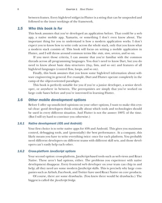 8 CHAPTER 1 Meet Flutter
between frames. Every high-level widget in Flutter is a string that can be unspooled and
followed to the inner workings of the framework.
1.5 Who this book is for
This book assumes that you’ve developed an application before. That could be a web
app, a native mobile app, Xamarin, or something I don’t even know about. The
important thing for you to understand is how a modern application works. I don’t
expect you to know how to write code across the whole stack, only that you know what
a modern stack consists of. This book will focus on writing a mobile application in
Flutter, and I will throw around common terms like state, store, services, and so on.
If you meet those criteria, I can assume that you’re familiar with the common
threads across all programming languages. You don’t need to know Dart, but you do
need to know about basic data structures (Map, lists, and so on) and features of all
high-level languages (control flow, loops, and so on).
Finally, this book assumes that you know some high-level information about soft-
ware engineering in general. For example, Dart and Flutter operate completely in the
camp of the object-oriented paradigm.
This book is perfectly suitable for you if you’re a junior developer, a senior devel-
oper, or anywhere in between. The prerequisites are simply that you’ve worked on
large code bases before and you’re interested in learning Flutter.
1.6 Other mobile development options
Before I offer up unsolicited opinions on your other options, I want to make this crys-
tal clear: good developers think critically about which tools and technologies should
be used in every different situation. And Flutter is not the answer 100% of the time.
(But I will try hard to convince you otherwise.)
1.6.1 Native development (iOS and Android)
Your first choice is to write native apps for iOS and Android. This gives you maximum
control, debugging tools, and (potentially) the best performance. At a company, this
likely means you have to write everything twice: once for each platform. You probably
need different developers on different teams with different skill sets, and those devel-
opers can’t easily help each other.
1.6.2 Cross-platform JavaScript options
Your second option: cross-platform, JavaScript-based tools such as web views and React
Native. These aren’t bad options, either. The problems you experience with native
development disappear. Every frontend web developer on your team can chip in and
help; all they need are some modern JavaScript skills. This is precisely why large com-
panies such as Airbnb, Facebook, and Twitter have used React Native on core products.
Of course, there are some drawbacks. (You knew there would be drawbacks.) The
biggest is called the JavaScript bridge.
 