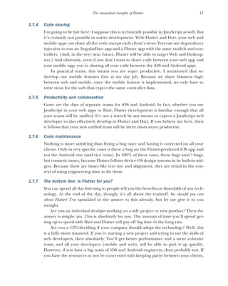 11
The immediate benefits of Flutter
1.7.4 Code sharing
I’m going to be fair here: I suppose this is technically possible in JavaScript as well. But
it’s certainly not possible in native development. With Flutter and Dart, your web and
mobile apps can share all the code except each client’s views. You can use dependency
injection to run an AngularDart app and a Flutter app with the same models and con-
trollers. (And, in the very near future, Flutter will be able to target Web and Desktop,
too.) And obviously, even if you don’t want to share code between your web app and
your mobile app, you’re sharing all your code between the iOS and Android apps.
In practical terms, this means you are super productive. I mentioned that we
develop our mobile features first at my day job. Because we share business logic
between web and mobile, once the mobile feature is implemented, we only have to
write views for the web that expect the same controller data.
1.7.5 Productivity and collaboration
Gone are the days of separate teams for iOS and Android. In fact, whether you use
JavaScript in your web apps or Dart, Flutter development is familiar enough that all
your teams will be unified. It’s not a stretch by any means to expect a JavaScript web
developer to also effectively develop in Flutter and Dart. If you believe me here, then
it follows that your new unified team will be three times more productive.
1.7.6 Code maintenance
Nothing is more satisfying than fixing a bug once and having it corrected on all your
clients. Only in very specific cases is there a bug on the Flutter-produced iOS app and
not the Android one (and vice versa). In 100% of these cases, these bugs aren’t bugs,
but cosmetic issues, because Flutter follows device OS design systems in its built-in wid-
gets. Because these are issues like text size and alignment, they are trivial in the con-
text of using engineering time to fix them.
1.7.7 The bottom line: Is Flutter for you?
You can spend all day listening to people tell you the benefits or downfalls of any tech-
nology. At the end of the day, though, it’s all about the tradeoff. So should you care
about Flutter? I’ve sprinkled in the answer to this already, but let me give it to you
straight.
Are you an individual developer working on a side project or new product? Then the
answer is simple: yes. This is absolutely for you. The amount of time you’ll spend get-
ting up to speed with Dart and Flutter will pay off big time in the long run.
Are you a CTO deciding if your company should adopt the technology? Well, this
is a little more nuanced. If you’re starting a new project and trying to use the skills of
web developers, then absolutely. You’ll get better performance and a more cohesive
team, and all your developers (mobile and web), will be able to pick it up quickly.
However, if you have a big team of iOS and Android engineers, then probably not. If
you have the resources to not be concerned with keeping parity between your clients,
 