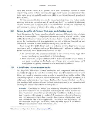12 CHAPTER 1 Meet Flutter
then why rewrite them? Why gamble on a new technology? Flutter is about
empowering anyone to build native quality apps, but if you’re already empowered to
build native apps, it’s probably not for you. (This is why Airbnb famously abandoned
React Native.)
My final comment is this: you can be up and running with a new Flutter app in
about an hour from a standing start. If you already do iOS or Android development
on your machine, you likely have most of the tools needed already, and you can be up
and running in a matter of minutes. You might as well give it a try.
1.8 Future benefits of Flutter: Web apps and desktop apps
As of this writing, the Flutter team has officially announced Flutter for the web (also
known as Hummingbird). This project is extremely exciting. When it’s stable, Flutter
will be the first framework that is truly “write once, deploy everywhere.” Flutter is work-
ing on the functionality to deploy applications not only to iOS and Android, but also
ChromeOS, browsers, macOS, Windows desktop apps, and Fuchsia.
As of Google I/O 2019, Flutter web is in technical preview. Right now, you can
experiment with it and make web apps. That being said, I will not be talking about
Flutter web in this book. There are two reasons for this:
 As I mentioned, the project is currently in the technical preview stage. That
means everything you learn about it is likely to change.
 More important, the goal of Flutter web is that it “just works.” So, in theory, if
you learn everything in this book, once Flutter web becomes stable, you’ll
already know everything you need to write a web app with Flutter.
1.9 A brief intro to how Flutter works
At a high level, Flutter is a reactive, declarative, and composable view-layer library,
much like ReactJS on the web (but more like React mixed with the browser, because
Flutter is a complete rendering engine as well). In a nutshell, you build a mobile UI by
composing together a bunch of smaller components called widgets. Everything is a
widget, and widgets are just Dart classes that know how to describe their view. Struc-
ture is defined with widgets, styles are defined with widgets, and so are animations and
anything else you can think of that makes up a UI.2
WARNING “Everything is a widget” is a potentially misleading statement that
you’ll see everywhere on the internet, including in the official documenta-
tion. This doesn’t mean there aren’t other objects in Flutter. Rather, it means
that every piece of your app is a widget. Styles, animations, lists, text, buttons,
and even pages are widgets. For example, there isn’t an object called “App”
that defines the root of your application. The root of your application can
technically be any widget. To be sure, there are other objects in the Flutter
SDK (such as elements), which we’ll discuss later.
2
A brief intro to widgets from the docs: http://mng.bz/DNxa.
 