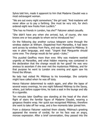 Sylvia told him, made it apparent to him that Madame Claudet was a
most extravagant woman.
“We are out every night somewhere,” the girl said. “And madame will
never allow us to pay a farthing. She must be very rich, for she’s
ordered eight new frocks from Lucille’s.”
“She has no friends in London, has she?” Falconer asked casually.
“She didn’t have any when she arrived, but, of course, she now
knows one or two people to whom we’ve introduced her.”
On the following day another curious telegram came through the
wireless station at Witham. Dispatched from Marseilles, it had been
sent across by wireless from Paris, and was addressed to Mildmay. It
was in plain language, and read: “Urgent that Marguerite should
come over. The change would do her good.—Jules.”
This puzzled Geoffrey more than ever. Why was madame wanted
urgently at Marseilles, and what hidden meaning was contained in
the declaration that the change would do her good? He was very
anxious to ascertain if she ever met the mysterious Mildmay, and for
that purpose he went to London one evening and again saw his
friend the liftman.
No lady had visited Mr. Mildmay to his knowledge. She certainly
might have called when he was off duty.
Hence Falconer determined to watch again, and after the lapse of
several weary evenings, he one night followed Mildmay to the Savoy,
where, just before supper-time, he took a seat in the lounge and idly
lit a cigarette.
Ten minutes later Geoffrey saw standing at the head of the short
flight of stairs the familiar figure of Madame Claudet, wearing a
gorgeous theatre wrap. Her quick eye recognised Mildmay; therefore
she went to take off her wrap, and a few moments later joined him.
From a distance Falconer watched them closely. Mildmay’s greeting
appeared the reverse of cordial, for on his face was an angry,
morose expression. After a brief conversation, they passed into the
 
