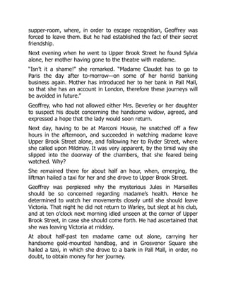supper-room, where, in order to escape recognition, Geoffrey was
forced to leave them. But he had established the fact of their secret
friendship.
Next evening when he went to Upper Brook Street he found Sylvia
alone, her mother having gone to the theatre with madame.
“Isn’t it a shame!” she remarked. “Madame Claudet has to go to
Paris the day after to-morrow—on some of her horrid banking
business again. Mother has introduced her to her bank in Pall Mall,
so that she has an account in London, therefore these journeys will
be avoided in future.”
Geoffrey, who had not allowed either Mrs. Beverley or her daughter
to suspect his doubt concerning the handsome widow, agreed, and
expressed a hope that the lady would soon return.
Next day, having to be at Marconi House, he snatched off a few
hours in the afternoon, and succeeded in watching madame leave
Upper Brook Street alone, and following her to Ryder Street, where
she called upon Mildmay. It was very apparent, by the timid way she
slipped into the doorway of the chambers, that she feared being
watched. Why?
She remained there for about half an hour, when, emerging, the
liftman hailed a taxi for her and she drove to Upper Brook Street.
Geoffrey was perplexed why the mysterious Jules in Marseilles
should be so concerned regarding madame’s health. Hence he
determined to watch her movements closely until she should leave
Victoria. That night he did not return to Warley, but slept at his club,
and at ten o’clock next morning idled unseen at the corner of Upper
Brook Street, in case she should come forth. He had ascertained that
she was leaving Victoria at midday.
At about half-past ten madame came out alone, carrying her
handsome gold-mounted handbag, and in Grosvenor Square she
hailed a taxi, in which she drove to a bank in Pall Mall, in order, no
doubt, to obtain money for her journey.
 