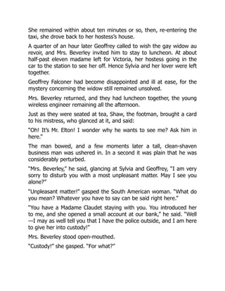 She remained within about ten minutes or so, then, re-entering the
taxi, she drove back to her hostess’s house.
A quarter of an hour later Geoffrey called to wish the gay widow au
revoir, and Mrs. Beverley invited him to stay to luncheon. At about
half-past eleven madame left for Victoria, her hostess going in the
car to the station to see her off. Hence Sylvia and her lover were left
together.
Geoffrey Falconer had become disappointed and ill at ease, for the
mystery concerning the widow still remained unsolved.
Mrs. Beverley returned, and they had luncheon together, the young
wireless engineer remaining all the afternoon.
Just as they were seated at tea, Shaw, the footman, brought a card
to his mistress, who glanced at it, and said:
“Oh! It’s Mr. Elton! I wonder why he wants to see me? Ask him in
here.”
The man bowed, and a few moments later a tall, clean-shaven
business man was ushered in. In a second it was plain that he was
considerably perturbed.
“Mrs. Beverley,” he said, glancing at Sylvia and Geoffrey, “I am very
sorry to disturb you with a most unpleasant matter. May I see you
alone?”
“Unpleasant matter!” gasped the South American woman. “What do
you mean? Whatever you have to say can be said right here.”
“You have a Madame Claudet staying with you. You introduced her
to me, and she opened a small account at our bank,” he said. “Well
—I may as well tell you that I have the police outside, and I am here
to give her into custody!”
Mrs. Beverley stood open-mouthed.
“Custody!” she gasped. “For what?”
 