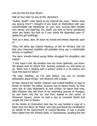 and out into the busy Strand.
Half an hour later he was at Mrs. Beverley’s.
“Hulloa, Geoff!” cried Sylvia as he entered the room. “Where have
you sprung from? I thought of you down at Chelmsford with your
uncomfortable old telephones on your ears, turning little handles
very slowly, and listening! Oh, Geoff, you look so funny sometimes
when you listen! You look as if your whole life depended upon it,”
added the girl chaffingly.
“And so it does, dear. At least my bread-and-cheese depends upon
it.”
“Why, the other day Colonel Maybury, of the Air Ministry, told me
that your improved amplifier will probably bring you a comfortable
fortune in royalties!”
The keen, smooth-haired young fellow shrugged his shoulders, and
replied:
“I only hope it will. We wireless men are never optimists, you know.
We always look for failure first. Success surprises us, and bucks us
up. When one is dealing with a science which is in its infancy one
must first look for failure.”
“My dear Geoffrey, as I’ve said before, you are so horribly
philosophic about things,” she declared with a laugh.
At that moment her mother entered, and invited Geoffrey to stay to
dinner en famille. The ladies, however, put on dance frocks, for they
were due at Lady Waterden’s at nine o’clock. So about that hour,
after Falconer had told them of his impending journey to Hungary,
he saw them into the car and then walked to the corner of
Grosvenor Square, where he took a taxi to Liverpool Street and
caught the train to Warley.
At the Works at Chelmsford next day he was handed a copy of a
letter from the Baron de Pelzel, who had purchased the installations
on behalf of the Government of Czecho-Slovakia. It was a private
letter dated from the Schloss Nyék, in Transylvania, recalling the fact
 