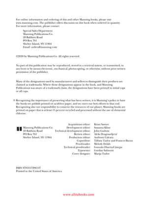 For online information and ordering of this and other Manning books, please visit
www.manning.com. The publisher offers discounts on this book when ordered in quantity.
For more information, please contact
Special Sales Department
Manning Publications Co.
20 Baldwin Road
PO Box 761
Shelter Island, NY 11964
Email: orders@manning.com
©2020 by Manning Publications Co. All rights reserved.
No part of this publication may be reproduced, stored in a retrieval system, or transmitted, in
any form or by means electronic, mechanical, photocopying, or otherwise, without prior written
permission of the publisher.
Many of the designations used by manufacturers and sellers to distinguish their products are
claimed as trademarks. Where those designations appear in the book, and Manning
Publications was aware of a trademark claim, the designations have been printed in initial caps
or all caps.
Recognizing the importance of preserving what has been written, it is Manning’s policy to have
the books we publish printed on acid-free paper, and we exert our best efforts to that end.
Recognizing also our responsibility to conserve the resources of our planet, Manning books are
printed on paper that is at least 15 percent recycled and processed without the use of elemental
chlorine.
Acquisitions editor: Brian Sawyer
Manning Publications Co. Development editor: Susanna Kline
20 Baldwin Road Technical development editor: John Guthrie
PO Box 761 Review editor: Aleks Dragosavljević
Shelter Island, NY 11964 Production editor: Anthony Calcara
Copyeditor: Tiffany Taylor and Frances Buran
Proofreader: Melody Dolab
Technical proofreader: Gonzalo Huerta-Cánepa
Typesetter: Gordan Salinovic
Cover designer: Marija Tudor
ISBN 9781617296147
Printed in the United States of America
www.allitebooks.com
 