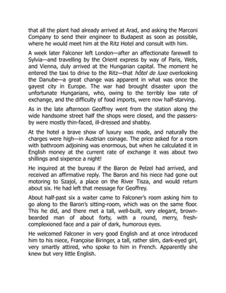 that all the plant had already arrived at Arad, and asking the Marconi
Company to send their engineer to Budapest as soon as possible,
where he would meet him at the Ritz Hotel and consult with him.
A week later Falconer left London—after an affectionate farewell to
Sylvia—and travelling by the Orient express by way of Paris, Wels,
and Vienna, duly arrived at the Hungarian capital. The moment he
entered the taxi to drive to the Ritz—that hôtel de luxe overlooking
the Danube—a great change was apparent in what was once the
gayest city in Europe. The war had brought disaster upon the
unfortunate Hungarians, who, owing to the terribly low rate of
exchange, and the difficulty of food imports, were now half-starving.
As in the late afternoon Geoffrey went from the station along the
wide handsome street half the shops were closed, and the passers-
by were mostly thin-faced, ill-dressed and shabby.
At the hotel a brave show of luxury was made, and naturally the
charges were high—in Austrian coinage. The price asked for a room
with bathroom adjoining was enormous, but when he calculated it in
English money at the current rate of exchange it was about two
shillings and sixpence a night!
He inquired at the bureau if the Baron de Pelzel had arrived, and
received an affirmative reply. The Baron and his niece had gone out
motoring to Szajol, a place on the River Tisza, and would return
about six. He had left that message for Geoffrey.
About half-past six a waiter came to Falconer’s room asking him to
go along to the Baron’s sitting-room, which was on the same floor.
This he did, and there met a tall, well-built, very elegant, brown-
bearded man of about forty, with a round, merry, fresh-
complexioned face and a pair of dark, humorous eyes.
He welcomed Falconer in very good English and at once introduced
him to his niece, Françoise Biringer, a tall, rather slim, dark-eyed girl,
very smartly attired, who spoke to him in French. Apparently she
knew but very little English.
 