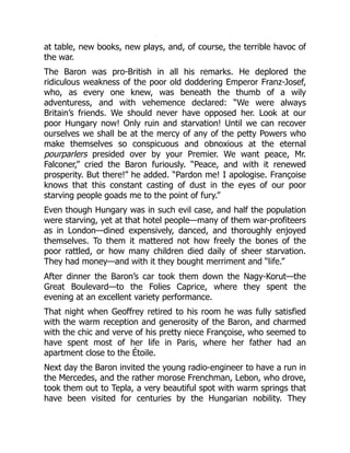 at table, new books, new plays, and, of course, the terrible havoc of
the war.
The Baron was pro-British in all his remarks. He deplored the
ridiculous weakness of the poor old doddering Emperor Franz-Josef,
who, as every one knew, was beneath the thumb of a wily
adventuress, and with vehemence declared: “We were always
Britain’s friends. We should never have opposed her. Look at our
poor Hungary now! Only ruin and starvation! Until we can recover
ourselves we shall be at the mercy of any of the petty Powers who
make themselves so conspicuous and obnoxious at the eternal
pourparlers presided over by your Premier. We want peace, Mr.
Falconer,” cried the Baron furiously. “Peace, and with it renewed
prosperity. But there!” he added. “Pardon me! I apologise. Françoise
knows that this constant casting of dust in the eyes of our poor
starving people goads me to the point of fury.”
Even though Hungary was in such evil case, and half the population
were starving, yet at that hotel people—many of them war-profiteers
as in London—dined expensively, danced, and thoroughly enjoyed
themselves. To them it mattered not how freely the bones of the
poor rattled, or how many children died daily of sheer starvation.
They had money—and with it they bought merriment and “life.”
After dinner the Baron’s car took them down the Nagy-Korut—the
Great Boulevard—to the Folies Caprice, where they spent the
evening at an excellent variety performance.
That night when Geoffrey retired to his room he was fully satisfied
with the warm reception and generosity of the Baron, and charmed
with the chic and verve of his pretty niece Françoise, who seemed to
have spent most of her life in Paris, where her father had an
apartment close to the Étoile.
Next day the Baron invited the young radio-engineer to have a run in
the Mercedes, and the rather morose Frenchman, Lebon, who drove,
took them out to Tepla, a very beautiful spot with warm springs that
have been visited for centuries by the Hungarian nobility. They
 