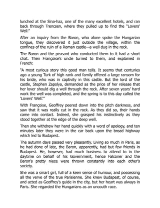 lunched at the Sina-haz, one of the many excellent hotels, and ran
back through Trencsen, where they pulled up to find the “Lovers’
Well.”
After an inquiry from the Baron, who alone spoke the Hungarian
tongue, they discovered it just outside the village, within the
confines of the ruin of a Roman castle—a well dug in the rock.
The Baron and the peasant who conducted them to it had a short
chat. Then Françoise’s uncle turned to them, and explained in
French:
“A most curious story this good man tells. It seems that centuries
ago a young Turk of high rank and family offered a large ransom for
his bride, who was in captivity in this castle. But the lord of the
castle, Stephen Zapolya, demanded as the price of her release that
her lover should dig a well through the rock. After seven years’ hard
work the well was completed, and the spring is to this day called the
‘Lovers’ Well.’”
With Françoise, Geoffrey peered down into the pitch darkness, and
saw that it was really cut in the rock. As they did so, their hands
came into contact. Indeed, she grasped his instinctively as they
stood together at the edge of the deep well.
Then she withdrew her hand quickly with a word of apology, and ten
minutes later they were in the car back upon the broad highway
which led to Budapest.
The autumn days passed very pleasantly. Living so much in Paris, as
he had done of late, the Baron, apparently, had but few friends in
Budapest. He, however, had much business to attend to in the
daytime on behalf of his Government, hence Falconer and the
Baron’s pretty niece were thrown constantly into each other’s
society.
She was a smart girl, full of a keen sense of humour, and possessing
all the verve of the true Parisienne. She knew Budapest, of course,
and acted as Geoffrey’s guide in the city, but her heart was always in
Paris. She regarded the Hungarians as an uncouth race.
 