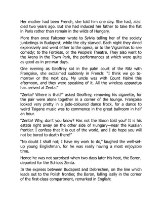 Her mother had been French, she told him one day. She had, alas!
died two years ago. But she had induced her father to take the flat
in Paris rather than remain in the wilds of Hungary.
More than once Falconer wrote to Sylvia telling her of the society
junketings in Budapest, while the city starved. Each night they dined
expensively and went either to the opera, or to the Vigszinhas to see
comedy; to the Fortress, or the People’s Theatre. They also went to
the Arena in the Town Park, the performances at which were quite
as good as in pre-war days.
One evening as Geoffrey sat in the palm court of the Ritz with
Françoise, she exclaimed suddenly in French: “I think we go to-
morrow or the next day. My uncle was with Count Halmi this
afternoon, and they were speaking of it. All the wireless apparatus
has arrived at Zenta.”
“Zenta? Where is that?” asked Geoffrey, removing his cigarette, for
the pair were alone together in a corner of the lounge. Françoise
looked very pretty in a jade-coloured dance frock, for a dance to
weird Tsigane music was to commence in the great ballroom in half
an hour.
“Zenta! Why, don’t you know? Has not the Baron told you? It is his
estate right away on the other side of Hungary—near the Russian
frontier. I confess that it is out of the world, and I do hope you will
not be bored to death there!”
“No doubt I shall not; I have my work to do,” laughed the well-set-
up young Englishman, for he was really having a most enjoyable
time.
Hence he was not surprised when two days later his host, the Baron,
departed for the Schloss Zenta.
In the express between Budapest and Debrechen, on the line which
leads out to the Polish frontier, the Baron, lolling lazily in the corner
of the first-class compartment, remarked in English:
 