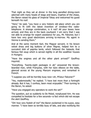 That night as they sat at dinner in the long panelled dining-room
adorned with many heads of stags and bears, trophies of the chase,
the Baron raised his glass of Imperial Tokay and welcomed his guest
beneath his roof.
“Here,” he said, “you have a very historic old place which you are
going to fit with the latest invention of wireless—the radio-
telephone. A strange combination, is it not? All your boxes have
arrived, and they are in the back courtyard. I am sorry that I was
not able to arrange for expert assistance for you, Mr. Falconer, but I
have two very good electricians arriving to-morrow. My agent in
Vienna is sending them.”
And at the same moment Karl, the Magyar servant, in his brown
velvet dress and big buttons of silver filigree, helped him to a
succulent dish of paprika lamb, which followed the halaszle, that
famous fish soup which is served nightly in all the wealthier houses
in Hungary.
“Have the engines and all the other plant arrived?” Geoffrey
inquired.
“Everything. Twenty-eight packages in all,” answered the brown-
bearded man, while Françoise, with her bare elbows on the table,
glanced across at the young Marconi engineer, and remarked in
French:
“I suppose you will be horribly busy now—eh, M’sieur Falconer?”
“Yes, mademoiselle,” he replied. “I have lost more than a fortnight
already. But it has, I confess, been most enjoyable.” Then turning to
the Baron, he asked:
“Have you engaged any operators to work the set?”
The question, put so suddenly to De Pelzel, nonplussed him. He was
compelled to hesitate for a few seconds—a fact which did not escape
the alert Geoffrey.
“Oh! how very foolish of me!” the Baron exclaimed in his suave, easy
manner. “I have been so terribly busy of late, and also rectifying the
 