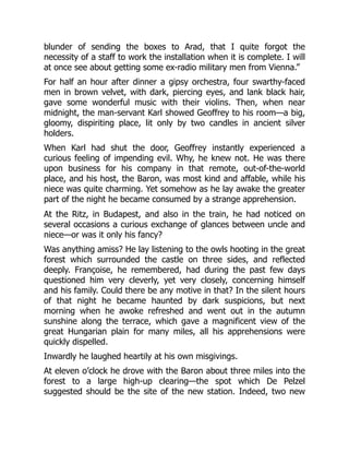 blunder of sending the boxes to Arad, that I quite forgot the
necessity of a staff to work the installation when it is complete. I will
at once see about getting some ex-radio military men from Vienna.”
For half an hour after dinner a gipsy orchestra, four swarthy-faced
men in brown velvet, with dark, piercing eyes, and lank black hair,
gave some wonderful music with their violins. Then, when near
midnight, the man-servant Karl showed Geoffrey to his room—a big,
gloomy, dispiriting place, lit only by two candles in ancient silver
holders.
When Karl had shut the door, Geoffrey instantly experienced a
curious feeling of impending evil. Why, he knew not. He was there
upon business for his company in that remote, out-of-the-world
place, and his host, the Baron, was most kind and affable, while his
niece was quite charming. Yet somehow as he lay awake the greater
part of the night he became consumed by a strange apprehension.
At the Ritz, in Budapest, and also in the train, he had noticed on
several occasions a curious exchange of glances between uncle and
niece—or was it only his fancy?
Was anything amiss? He lay listening to the owls hooting in the great
forest which surrounded the castle on three sides, and reflected
deeply. Françoise, he remembered, had during the past few days
questioned him very cleverly, yet very closely, concerning himself
and his family. Could there be any motive in that? In the silent hours
of that night he became haunted by dark suspicions, but next
morning when he awoke refreshed and went out in the autumn
sunshine along the terrace, which gave a magnificent view of the
great Hungarian plain for many miles, all his apprehensions were
quickly dispelled.
Inwardly he laughed heartily at his own misgivings.
At eleven o’clock he drove with the Baron about three miles into the
forest to a large high-up clearing—the spot which De Pelzel
suggested should be the site of the new station. Indeed, two new
 