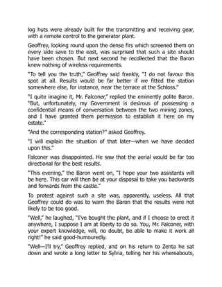 log huts were already built for the transmitting and receiving gear,
with a remote control to the generator plant.
Geoffrey, looking round upon the dense firs which screened them on
every side save to the east, was surprised that such a site should
have been chosen. But next second he recollected that the Baron
knew nothing of wireless requirements.
“To tell you the truth,” Geoffrey said frankly, “I do not favour this
spot at all. Results would be far better if we fitted the station
somewhere else, for instance, near the terrace at the Schloss.”
“I quite imagine it, Mr. Falconer,” replied the eminently polite Baron.
“But, unfortunately, my Government is desirous of possessing a
confidential means of conversation between the two mining zones,
and I have granted them permission to establish it here on my
estate.”
“And the corresponding station?” asked Geoffrey.
“I will explain the situation of that later—when we have decided
upon this.”
Falconer was disappointed. He saw that the aerial would be far too
directional for the best results.
“This evening,” the Baron went on, “I hope your two assistants will
be here. This car will then be at your disposal to take you backwards
and forwards from the castle.”
To protest against such a site was, apparently, useless. All that
Geoffrey could do was to warn the Baron that the results were not
likely to be too good.
“Well,” he laughed, “I’ve bought the plant, and if I choose to erect it
anywhere, I suppose I am at liberty to do so. You, Mr. Falconer, with
your expert knowledge, will, no doubt, be able to make it work all
right!” he said good-humouredly.
“Well—I’ll try,” Geoffrey replied, and on his return to Zenta he sat
down and wrote a long letter to Sylvia, telling her his whereabouts,
 