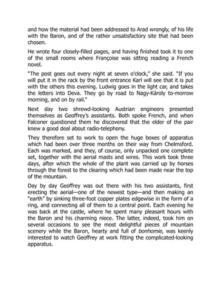 and how the material had been addressed to Arad wrongly, of his life
with the Baron, and of the rather unsatisfactory site that had been
chosen.
He wrote four closely-filled pages, and having finished took it to one
of the small rooms where Françoise was sitting reading a French
novel.
“The post goes out every night at seven o’clock,” she said. “If you
will put it in the rack by the front entrance Karl will see that it is put
with the others this evening. Ludwig goes in the light car, and takes
the letters into Deva. They go by road to Nagy-Károly to-morrow
morning, and on by rail.”
Next day two shrewd-looking Austrian engineers presented
themselves as Geoffrey’s assistants. Both spoke French, and when
Falconer questioned them he discovered that the elder of the pair
knew a good deal about radio-telephony.
They therefore set to work to open the huge boxes of apparatus
which had been over three months on their way from Chelmsford.
Each was marked, and they, of course, only unpacked one complete
set, together with the aerial masts and wires. This work took three
days, after which the whole of the plant was carried up by horses
through the forest to the clearing which had been made near the top
of the mountain.
Day by day Geoffrey was out there with his two assistants, first
erecting the aerial—one of the newest type—and then making an
“earth” by sinking three-foot copper plates edgewise in the form of a
ring, and connecting all of them to a central point. Each evening he
was back at the castle, where he spent many pleasant hours with
the Baron and his charming niece. The latter, indeed, took him on
several occasions to see the most delightful pieces of mountain
scenery while the Baron, hearty and full of bonhomie, was keenly
interested to watch Geoffrey at work fitting the complicated-looking
apparatus.
 