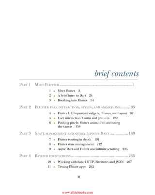 iii
brief contents
PART 1 MEET FLUTTER ................................................................1
1 ■ Meet Flutter 3
2 ■ A brief intro to Dart 24
3 ■ Breaking into Flutter 54
PART 2 FLUTTER USER INTERACTION, STYLES, AND ANIMATIONS.........95
4 ■ Flutter UI: Important widgets, themes, and layout 97
5 ■ User interaction: Forms and gestures 129
6 ■ Pushing pixels: Flutter animations and using
the canvas 158
PART 3 STATE MANAGEMENT AND ASYNCHRONOUS DART ................189
7 ■ Flutter routing in depth 191
8 ■ Flutter state management 212
9 ■ Async Dart and Flutter and infinite scrolling 236
PART 4 BEYOND FOUNDATIONS..................................................265
10 ■ Working with data: HTTP, Firestore, and JSON 267
11 ■ Testing Flutter apps 292
www.allitebooks.com
 