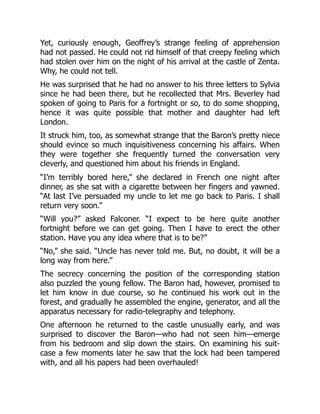 Yet, curiously enough, Geoffrey’s strange feeling of apprehension
had not passed. He could not rid himself of that creepy feeling which
had stolen over him on the night of his arrival at the castle of Zenta.
Why, he could not tell.
He was surprised that he had no answer to his three letters to Sylvia
since he had been there, but he recollected that Mrs. Beverley had
spoken of going to Paris for a fortnight or so, to do some shopping,
hence it was quite possible that mother and daughter had left
London.
It struck him, too, as somewhat strange that the Baron’s pretty niece
should evince so much inquisitiveness concerning his affairs. When
they were together she frequently turned the conversation very
cleverly, and questioned him about his friends in England.
“I’m terribly bored here,” she declared in French one night after
dinner, as she sat with a cigarette between her fingers and yawned.
“At last I’ve persuaded my uncle to let me go back to Paris. I shall
return very soon.”
“Will you?” asked Falconer. “I expect to be here quite another
fortnight before we can get going. Then I have to erect the other
station. Have you any idea where that is to be?”
“No,” she said. “Uncle has never told me. But, no doubt, it will be a
long way from here.”
The secrecy concerning the position of the corresponding station
also puzzled the young fellow. The Baron had, however, promised to
let him know in due course, so he continued his work out in the
forest, and gradually he assembled the engine, generator, and all the
apparatus necessary for radio-telegraphy and telephony.
One afternoon he returned to the castle unusually early, and was
surprised to discover the Baron—who had not seen him—emerge
from his bedroom and slip down the stairs. On examining his suit-
case a few moments later he saw that the lock had been tampered
with, and all his papers had been overhauled!
 
