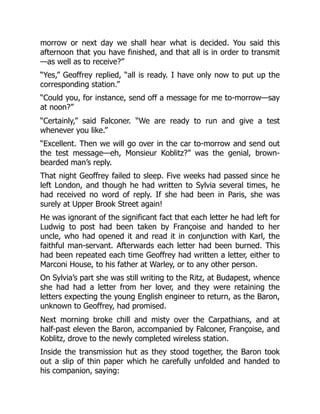 morrow or next day we shall hear what is decided. You said this
afternoon that you have finished, and that all is in order to transmit
—as well as to receive?”
“Yes,” Geoffrey replied, “all is ready. I have only now to put up the
corresponding station.”
“Could you, for instance, send off a message for me to-morrow—say
at noon?”
“Certainly,” said Falconer. “We are ready to run and give a test
whenever you like.”
“Excellent. Then we will go over in the car to-morrow and send out
the test message—eh, Monsieur Koblitz?” was the genial, brown-
bearded man’s reply.
That night Geoffrey failed to sleep. Five weeks had passed since he
left London, and though he had written to Sylvia several times, he
had received no word of reply. If she had been in Paris, she was
surely at Upper Brook Street again!
He was ignorant of the significant fact that each letter he had left for
Ludwig to post had been taken by Françoise and handed to her
uncle, who had opened it and read it in conjunction with Karl, the
faithful man-servant. Afterwards each letter had been burned. This
had been repeated each time Geoffrey had written a letter, either to
Marconi House, to his father at Warley, or to any other person.
On Sylvia’s part she was still writing to the Ritz, at Budapest, whence
she had had a letter from her lover, and they were retaining the
letters expecting the young English engineer to return, as the Baron,
unknown to Geoffrey, had promised.
Next morning broke chill and misty over the Carpathians, and at
half-past eleven the Baron, accompanied by Falconer, Françoise, and
Koblitz, drove to the newly completed wireless station.
Inside the transmission hut as they stood together, the Baron took
out a slip of thin paper which he carefully unfolded and handed to
his companion, saying:
 